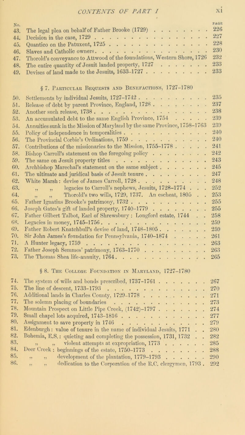 No. 43. The legal plea on behalf of Father Brooke (1729) 226 44. Decision in the case, 1729 227 45. Quantico on the Patuxent, 1725 228 46. Slaves and Catholic owners 230 47. Thorold’s conveyance to Attwood of the foundations, Western Shore, 1726 232 48. Tlie entire quantity of Jesuit landed property, 1727 233 49. Devises of land made to the Jesuits, 1633-1727 233 § 7. ParTICULAU BECiUESTS AND BENEFACTIONS, 1727-1780 .50. Settlements by individual Jesuits, 1727-1742 235 51. Release of debt by parent Province, Kngland, 1728 . ....... 237 52. Another such release, 1738 238 .53. An accumulated debt to the same Ihiglish Province, 1754 239 54. Annuities sunk in the Mission of Maryland by the same Province, 17,58-176.3 239 55. Policy of independence in temporalities 240 56. The Provincial Corbie’s Ordinations, 1759 240 57. Contributions of the missionaries to the Mission, 1755-1778 241 58. Bishop Carroll’s statement on the foregoing policy 242 59. The same on Jesuit property titles 243 60. Archbishop Marechal’s statement on the same subject 245 61. The ultimate and juridical basis of Jesuit tenure 247 62. White Marsh: devise of .James Carroll, 1728 248 63. ,, „ legacies to Carroll’s nephews, Jesuits, 1728-1774 . . . 252 64. ,, „ Thorold’s two wills, 1729, 1737. An escheat, 1805 . . 253 65. Father Ignatius Brooke’s patrimony, 1732 255 66. Joseph Gates’s gift of landed property, 1740-1779 255 67. Father Gilbert Talbot, Earl of Shrewsbury : Jjongford estate, 1744 . . 258 Jjegacies in money, 1745-1756 259 69. Father Robert Knatchbull’s devise of land, 1748-1805 259 70. Sir John .James’s foundation for Pennsylvania, 1740-1874 261 71. A Hunter legacy, 1759 263 72. Father Joseph Semmes’ patrimony, 1763-1770 263 73. Tlie Thomas Shea life-annuity, 1764 265 § 8. The College Foundation in IM.vryland, 1727-1780 74. The system of wills and bonds prescribed, 1737-1761 267 75. The line of descent, 1733-1793 270 76. Additional lands in Charles County, 1729-1778 271 77. The solemn placing of boundaries 273 78. Mountain Prospect on Little Pipe Creek, (1742)-1797 274 79. Small chapel lots acquired, 1743-1816 277 80. Assignment to save property in 1746 279 81. Edenburgh : value of tenure in the name of individual Jesuits, 1771 . . 280 82. Bohemia, E.S.: quieting and completing the possession, 1731, 1732 . . 282 8'3. M „ violent attempts at expropriation, 1773 285 84. Deer Creek : beginnings of the estate, 1750-1773 288 85. ,, ,, development of the plantation, 1779-1793 290 86. ,, „ dedication to the Corporation of the R.C. clergymen, 1793 . 292