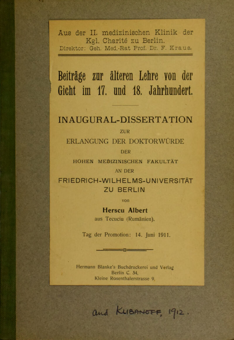 Aus der II. medizinischen Klinik der Kgl. Charite zu Berlin. Direktor: Geh. Med..-Rat Prof. Dr. F. Kraus. Beiträge zur älteren Lehre von der Gicht im 17. und 18. Jahrhundert. IN AUGUR AL-DISSERTATION ZUR ERLANGUNG DER DOKTORWÜRDE DER HOHEN MEDIZINISCHEN FAKULTÄT AN DER FRIEDRICH-WI LH ELMS-UNIVERSITÄT ZU BERLIN von Herscu Albert aus Tecuciu (Rumänien). Tag der Promotion: 14. Juni 1911. Hermann Blanke’s Buchdruckerei und Verlag Berlin C. 54, Kleine Rosenthalerstrasse 9.