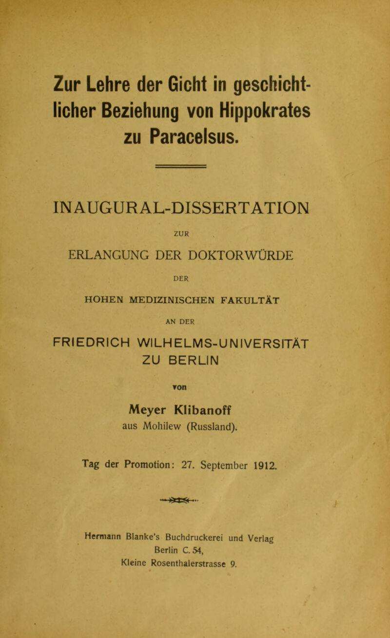 licher Beziehung von Hippokrates zu Paracelsus. IN AUGUR AL-DISSERTATION ZUR ERLANGUNG DER DOKTORWÜRDE DER HOHEN MEDIZINISCHEN FAKULTÄT AN DER FRIEDRICH WILHELMS-UNIVERSITÄT ZU BERLIN ▼on 4 Meyer Klibanoff aus Mohilew (Russland). Tag der Promotion: 27. September 1912. Hermann Blanke’s Buchdruckerei und Verlag Berlin C. 54, Kleine Rosenthalerstrasse 9.