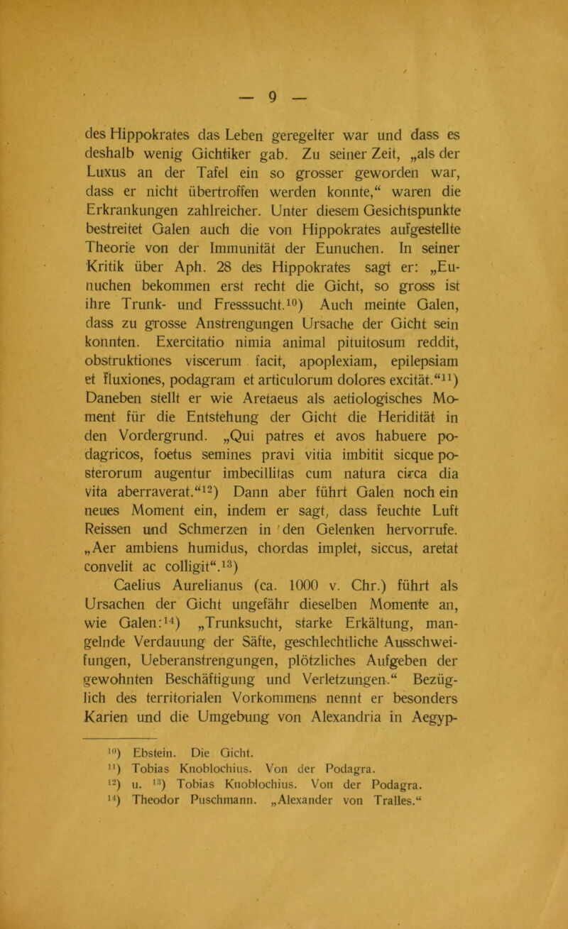 des Hippokrates das Leben geregelter war und dass es deshalb wenig Gichtiker gab. Zu seiner Zeit, „als der Luxus an der Tafel ein so grosser geworden war, dass er nicht übertroffen werden konnte,“ waren die Erkrankungen zahlreicher. Unter diesem Gesichtspunkte bestreitet Galen auch die von Hippokrates aufgestellte Theorie von der Immunität der Eunuchen. In seiner Kritik über Aph. 28 des Hippokrates sagt er: „Eu- nuchen bekommen erst recht die Gicht, so gross ist ihre Trunk- und Fresssucht.10) Auch meinte Galen, dass zu grosse Anstrengungen Ursache der Gicht sein konnten. Exercitatio nimia animal pituitosum reddit, obstruktiones viscerum facit, apoplexiam, epilepsiam et fluxiones, podagram et articulorum dolores excität.“* 11) Daneben stellt er wie Aretaeus als aetiologisches Mo- ment für die Entstehung der Gicht die Heridität in den Vordergrund. „Qui patres et avos habuere po- dagricos, foetus semines pravi vitia imbitit sicque po- sterorum augentur imbecillitas cum natura circa dia Vita aberraverat.“12) Dann aber führt Galen noch ein neues Moment ein, indem er sagt, dass feuchte Luft Reissen und Schmerzen in den Gelenken hervorrufe. „Aer ambiens humidus, chordas implet, siccus, aretat convelit ac colligit“.13) Caelius Aurelianus (ca. 1000 v. Chr.) führt als Ursachen der Gicht ungefähr dieselben Momente an, wie Galen:14) „Trunksucht, starke Erkältung, man- gelnde Verdauung der Säfte, geschlechtliche Ausschwei- fungen, Ueberanstrengungen, plötzliches Aufgeben der gewohnten Beschäftigung und Verletzungen.“ Bezüg- lich des territorialen Vorkommens nennt er besonders Karien und die Umgebung von Alexandria in Aegyp- 10) Ebstein. Die Gicht. 11) Tobias Knoblochius. Von der Podagra. 12) u. 13) Tobias Knoblochius. Von der Podagra. 14) Theodor Puschmann. „Alexander von Tralles.“