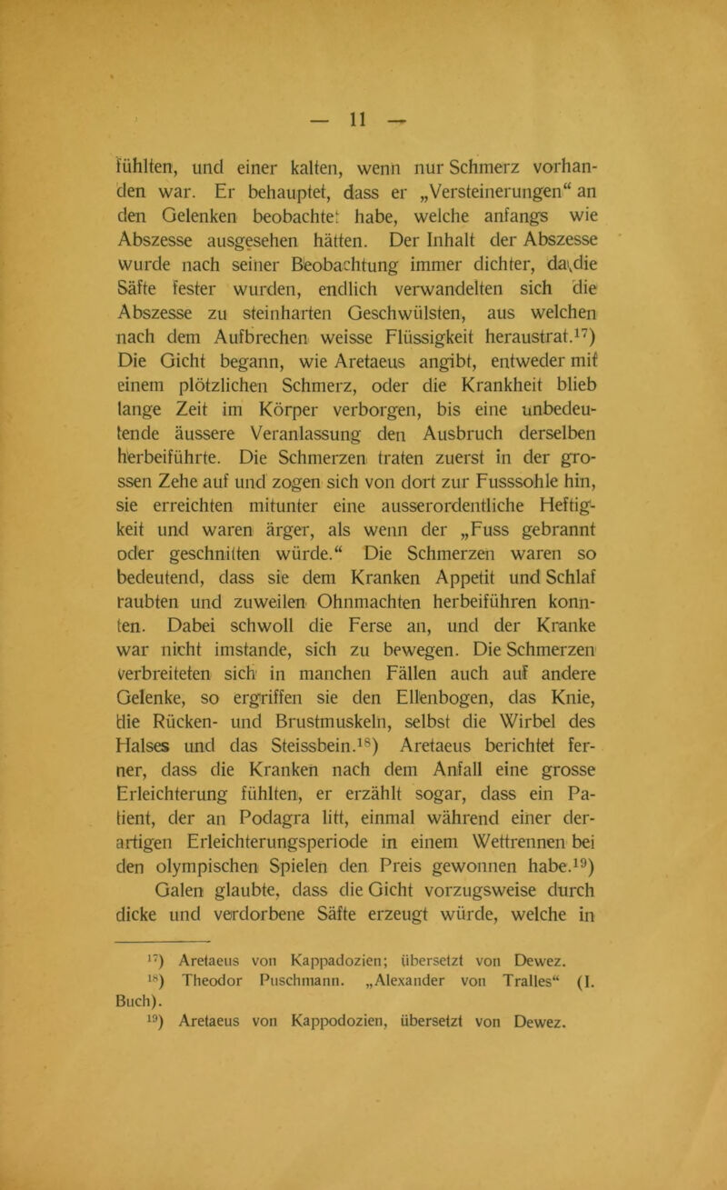 fühlten, und einer kalten, wenn nur Schmerz vorhan- den war. Er behauptet, dass er „Versteinerungen“ an den Gelenken beobachte' habe, welche anfangs wie Abszesse ausgesehen hätten. Der Inhalt der Abszesse wurde nach seiner Beobachtung immer dichter, da>vdie Säfte fester wurden, endlich verwandelten sich die Abszesse zu steinharten Geschwülsten, aus welchen nach dem Aufbrechen weisse Flüssigkeit heraustrat.17) Die Gicht begann, wie Aretaeus angibt, entweder mit einem plötzlichen Schmerz, oder die Krankheit blieb lange Zeit im Körper verborgen, bis eine unbedeu- tende äussere Veranlassung den Ausbruch derselben herbeiführte. Die Schmerzen traten zuerst in der gro- ssen Zehe auf und zogen sich von dort zur Fusssohle hin, sie erreichten mitunter eine ausserordentliche Heftig- keit und waren ärger, als wenn der „Fuss gebrannt oder geschnitten würde.“ Die Schmerzen waren so bedeutend, dass sie dem Kranken Appetit und Schlaf raubten und zuweilen Ohnmächten herbeiführen konn- ten. Dabei schwoll die Ferse an, und der Kranke war nicht imstande, sich zu bewegen. Die Schmerzen verbreiteten sich in manchen Fällen auch auf andere Gelenke, so ergriffen sie den Ellenbogen, das Knie, die Rücken- und Brustmuskeln, selbst die Wirbel des Halses und das Steissbein.18) Aretaeus berichtet fer- ner, dass die Kranken nach dem Anfall eine grosse Erleichterung fühlten, er erzählt sogar, dass ein Pa- tient, der an Podagra litt, einmal während einer der- artigen Erleichterungsperiode in einem Wettrennen bei den olympischen Spielen den Preis gewonnen habe.19) Galen glaubte, dass die Gicht vorzugsweise durch dicke und verdorbene Säfte erzeugt würde, welche in 17) Aretaeus von Kappadozien; übersetzt von Dewez. 18) Theodor Puschmann. „Alexander von Tralles“ (I. Buch).