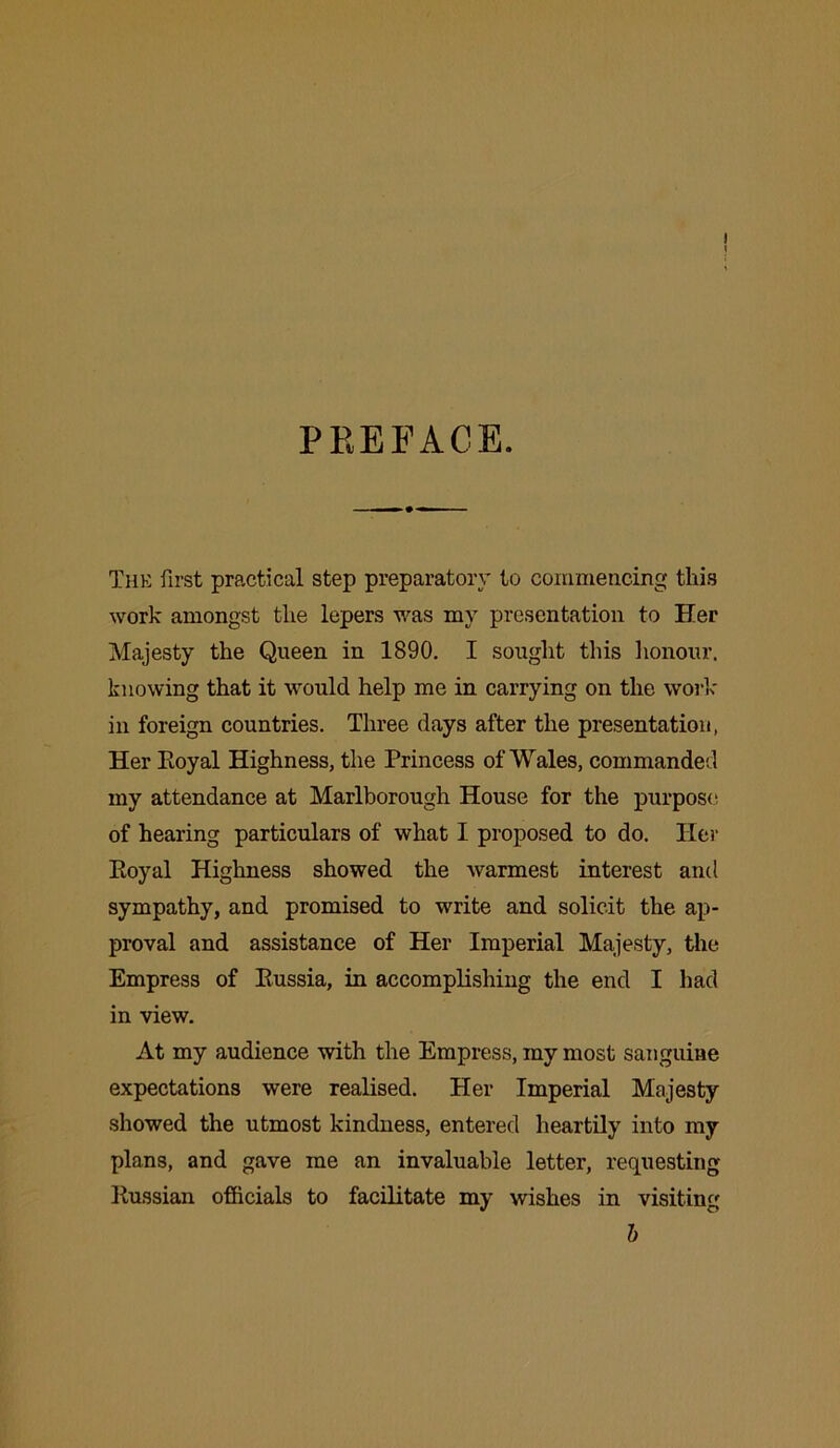 PREFACE. The first practical step preparatory to commencing this work amongst the lepers was mv presentation to Her Majesty the Queen in 1890. I sought this honour, knowing that it would help me in carrying on the work in foreign countries. Three clays after the presentation, Her Eoyal Highness, the Princess of Wales, commanded my attendance at Marlborough House for the purpose of hearing particulars of what I proposed to do. Her Royal Highness showed the warmest interest and sympathy, and promised to write and solicit the ap- proval and assistance of Her Imperial Majesty, the Empress of Russia, in accomplishing the end I had in view. At my audience with the Empress, my most sanguine expectations were realised. Her Imperial Majesty showed the utmost kindness, entered heartily into my plans, and gave me an invaluable letter, requesting Russian officials to facilitate my wishes in visiting b