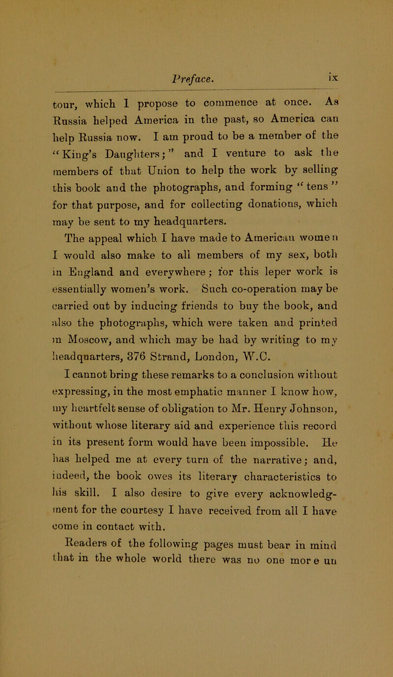 tour, which 1 propose to commence at once. As Russia helped America in the past, so America can help Russia now. I am proud to be a member of the •‘King’s Daughters;” and I venture to ask the members of that Union to help the work by selling this book aud the photographs, and forming “tens ” for that purpose, and for collecting donations, which may be sent to my headquarters. The appeal which I have made to American worne n I would also make to all members of my sex, both in England and everywhere; for this leper work is essentially women’s work. Such co-operation maybe carried out by inducing friends to buy the book, and also the photographs, which were taken and printed m Moscow, and which may be had by writing to my headquarters, 376 Strand, London, W.C. I cannot bring these remarks to a conclusion without expressing, in the most emphatic manner I know how, my heartfelt sense of obligation to Mr. Henry Johnson, without whose literary aid and experience this record in its present form would have been impossible. He has helped me at every turn of the narrative; and, iudeed, the book owes its literary characteristics to his skill. I also desire to give every acknowledg- ment for the courtesy I have received from all I have come in contact with. Readers of the following pages must bear in mind that in the whole world there was no one mor e un