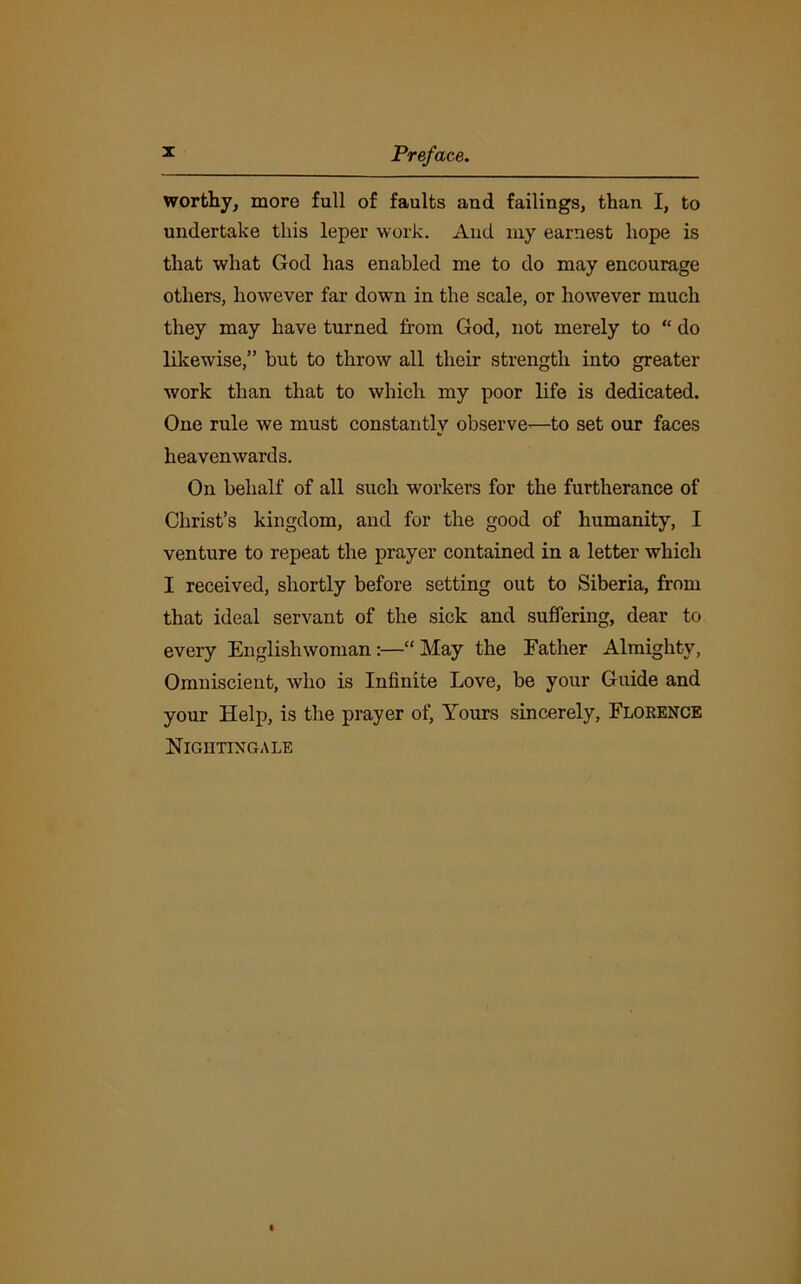 worthy, more full of faults and failings, than I, to undertake this leper work. And my earnest hope is that what God has enabled me to do may encourage others, however far down in the scale, or however much they may have turned from God, not merely to “ do likewise,” but to throw all their strength into greater work than that to which my poor life is dedicated. One rule we must constantly observe—to set our faces heavenwards. On behalf of all such workers for the furtherance of Christ’s kingdom, and for the good of humanity, I venture to repeat the prayer contained in a letter which I received, shortly before setting out to Siberia, from that ideal servant of the sick and suffering, dear to every Englishwoman:—“ May the Father Almighty, Omniscient, who is Infinite Love, be your Guide and your Help, is the prayer of, Yours sincerely, Florence Nightingale