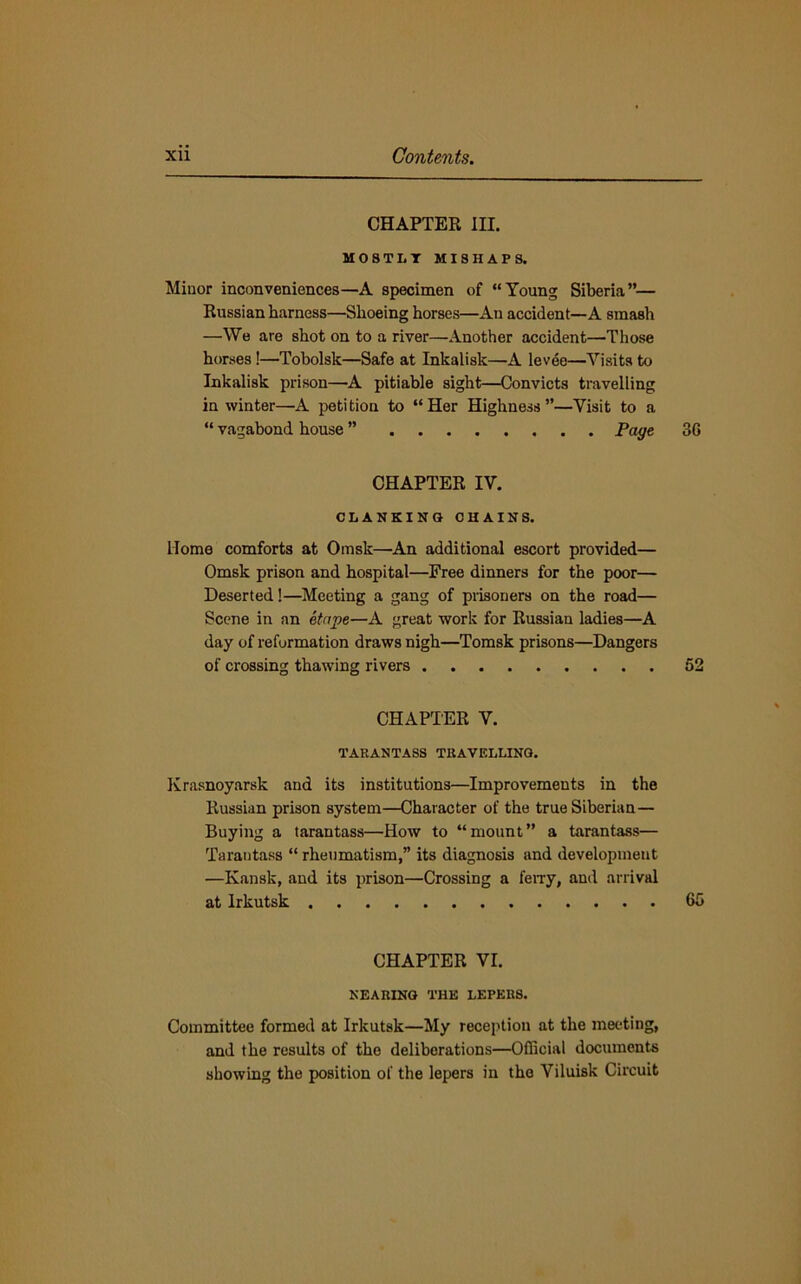 CHAPTER III. MOSTLY MISHAPS. Minor inconveniences—A specimen of “Young Siberia”— Russian harness—Shoeing horses—An accident—A smash —We are shot on to a river—Another accident—Those horses !—’Tobolsk—Safe at Inkalisk—A levee—Visits to Inkalisk prison—A pitiable sight—Convicts travelling in winter—A petition to “Her Highness”—Visit to a “ vagabond house ” Page 36 CHAPTER IV. CLANKING CHAINS. Home comforts at Omsk—An additional escort provided— Omsk prison and hospital—Free dinners for the poor— Deserted!—Meeting a gang of prisoners on the road— Scene in an etape—A great work for Russian ladies—A day of reformation draws nigh—Tomsk prisons—Dangers of crossing thawing rivers 52 CHAPTER V. TARANTASS TRAVELLING. Krasnoyarsk and its institutions—Improvements in the Russian prison system—Character of the true Siberian— Buying a tarantass—How to “mount” a tarantass— Tarautass “ rheumatism,” its diagnosis and development —Kansk, and its prison—Crossing a ferry, and arrival at Irkutsk 65 CHAPTER VI. NEARING THE LEPERS. Committee formed at Irkutsk—My reception at the meeting, and the results of the deliberations—Official documents showing the position of the lepers in the Viluisk Circuit