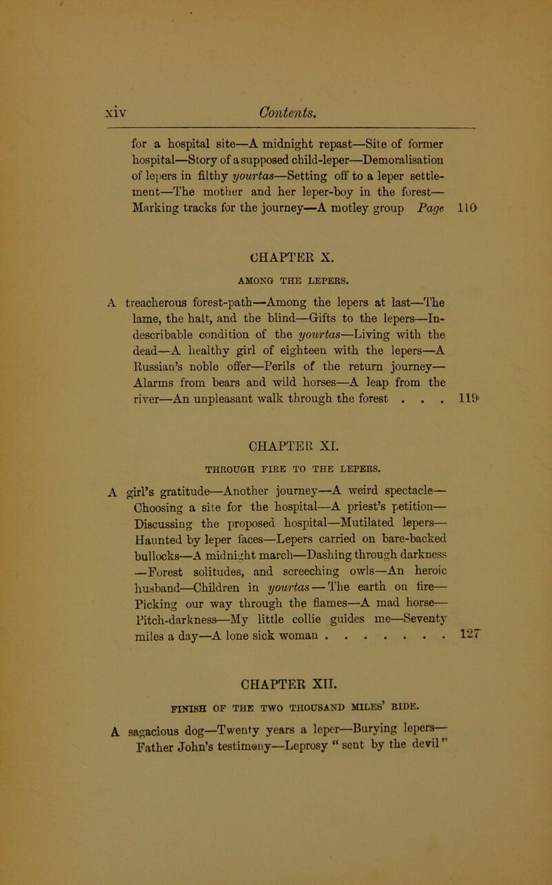 for a hospital site—A midnight repast—Site of former hospital—Story of a supposed child-leper—Demoralisation of lepers in filthy yourtas—Setting off to a leper settle- ment—The mother and her leper-boy in the forest— Marking tracks for the journey—A motley group Page 110 CHAPTER X. AMONG THE LEPERS. A treacherous forest-path—Among the lepers at last—The lame, the halt, and the blind—Gifts to the lepers—In- describable condition of the yourtas—Living with the dead—A healthy girl of eighteen with the lepers—A Russian’s noble offer—Perils of the return journey— Alarms from bears and wild horses—A leap from the river—An unpleasant walk through the forest . . . 119* CHAPTER XI. THROUGH FIRE TO THE LEPERS. A girl’s gratitude—Another journey—A weird spectacle— Choosing a site for the hospital—A priest’s petition— Discussing the proposed hospital—Mutilated lepers— Haunted by leper faces—Lepers carried on bare-backed bullocks—A midnight march—Dashing through darkness —Forest solitudes, and screeching owls—An heroic husband—Children in yourtas — The earth on lire— Picking our way through the flames—A mad horse— Pitch-darkness—My little collie guides me—Seventy miles a day—A lone sick woman 127 CHAPTER XII. FINISH OF THE TWO THOUSAND MILES5 RIDE. A sagacious dog—Twenty years a leper—Burying lepers— Father John’s testimony—Leprosy “ sent by the devil ”