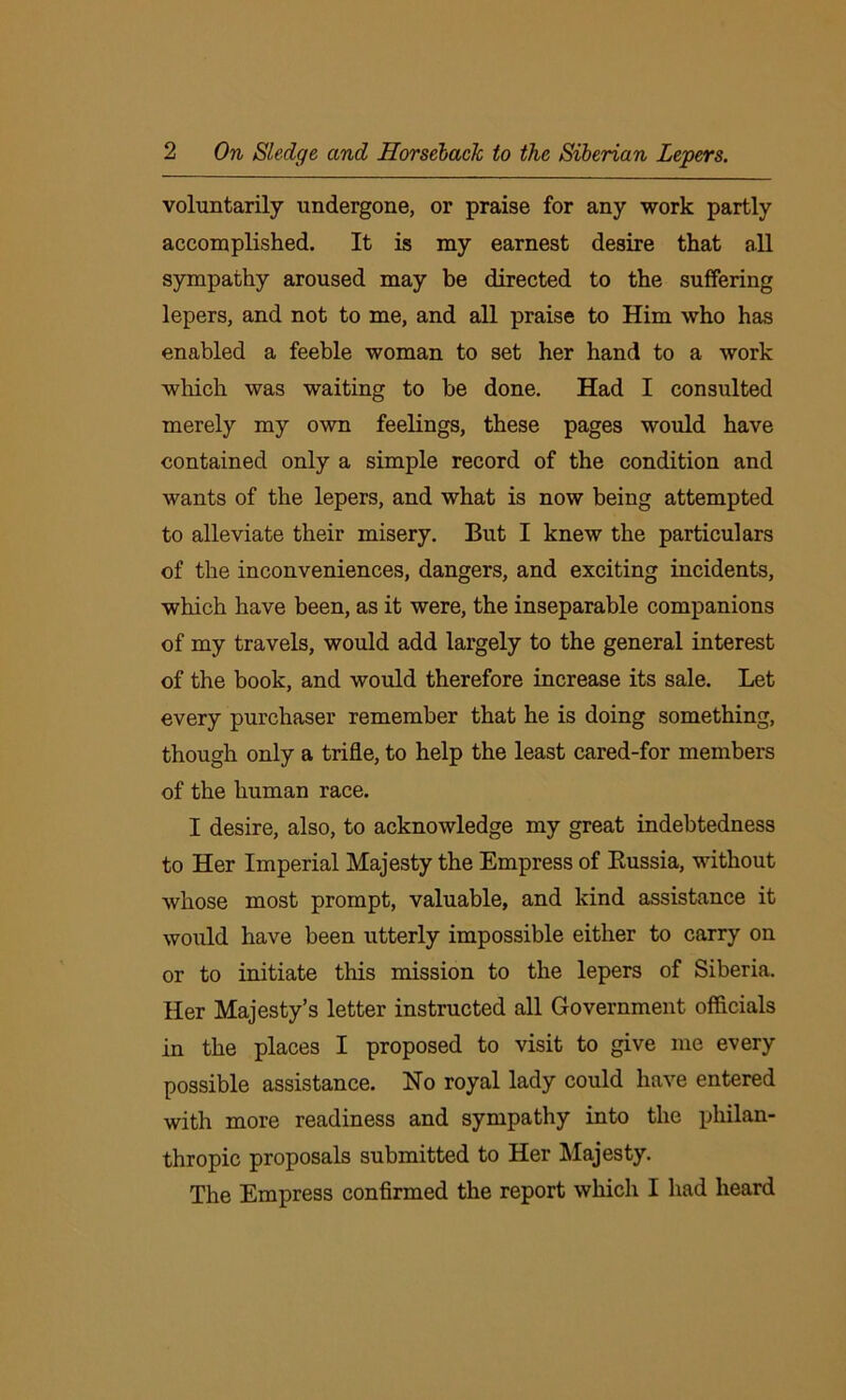 voluntarily undergone, or praise for any work partly accomplished. It is my earnest desire that all sympathy aroused may he directed to the suffering lepers, and not to me, and all praise to Him who has enabled a feeble woman to set her hand to a work which was waiting to be done. Had I consulted merely my own feelings, these pages would have contained only a simple record of the condition and wants of the lepers, and what is now being attempted to alleviate their misery. But I knew the particulars of the inconveniences, dangers, and exciting incidents, which have been, as it were, the inseparable companions of my travels, would add largely to the general interest of the book, and would therefore increase its sale. Let every purchaser remember that he is doing something, though only a trifle, to help the least cared-for members of the human race. I desire, also, to acknowledge my great indebtedness to Her Imperial Majesty the Empress of Russia, without whose most prompt, valuable, and kind assistance it would have been utterly impossible either to carry on or to initiate this mission to the lepers of Siberia. Her Majesty’s letter instructed all Government officials in the places I proposed to visit to give me every possible assistance. No royal lady could have entered with more readiness and sympathy into the philan- thropic proposals submitted to Her Majesty. The Empress confirmed the report which I had heard