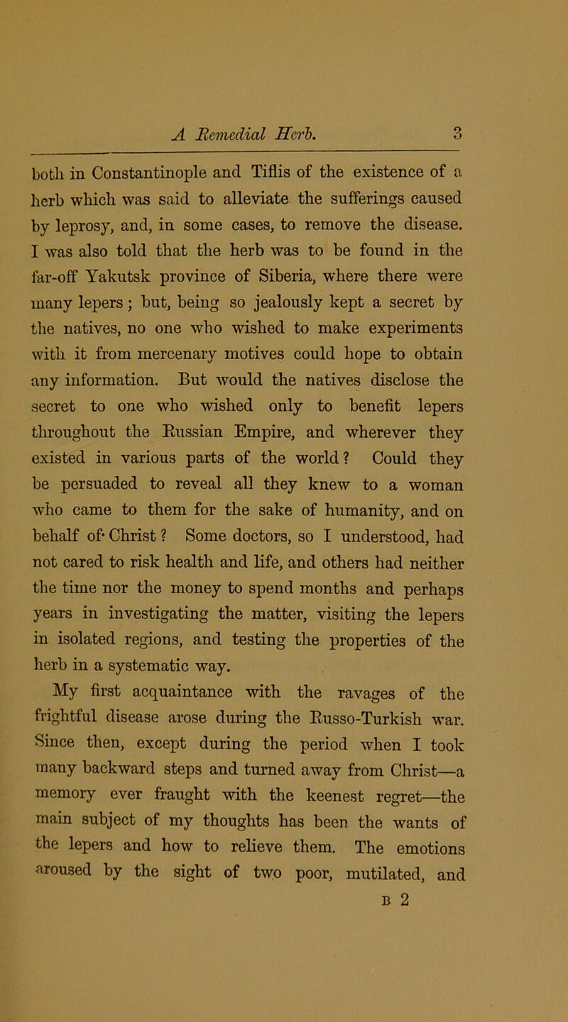 A Remedial Herb. both in Constantinople and Tiflis of the existence of a herb which was said to alleviate the sufferings caused by leprosy, and, in some cases, to remove the disease. I was also told that the herb was to be found in the far-off Yakutsk province of Siberia, where there were many lepers; but, being so jealously kept a secret by the natives, no one who wished to make experiments with it from mercenary motives could hope to obtain any information. But would the natives disclose the secret to one who wished only to benefit lepers throughout the Prussian Empire, and wherever they existed in various parts of the world? Could they be persuaded to reveal all they knew to a woman who came to them for the sake of humanity, and on behalf ofi Christ ? Some doctors, so I understood, had not cared to risk health and life, and others had neither the time nor the money to spend months and perhaps years in investigating the matter, visiting the lepers in isolated regions, and testing the properties of the herb in a systematic way. My first acquaintance with the ravages of the frightful disease arose during the Ptusso-Turkish war. Since then, except during the period when I took many backward steps and turned away from Christ—a memory ever fraught with the keenest regret—the main subject of my thoughts has been the wants of the lepers and how to relieve them. The emotions aroused by the sight of two poor, mutilated, and