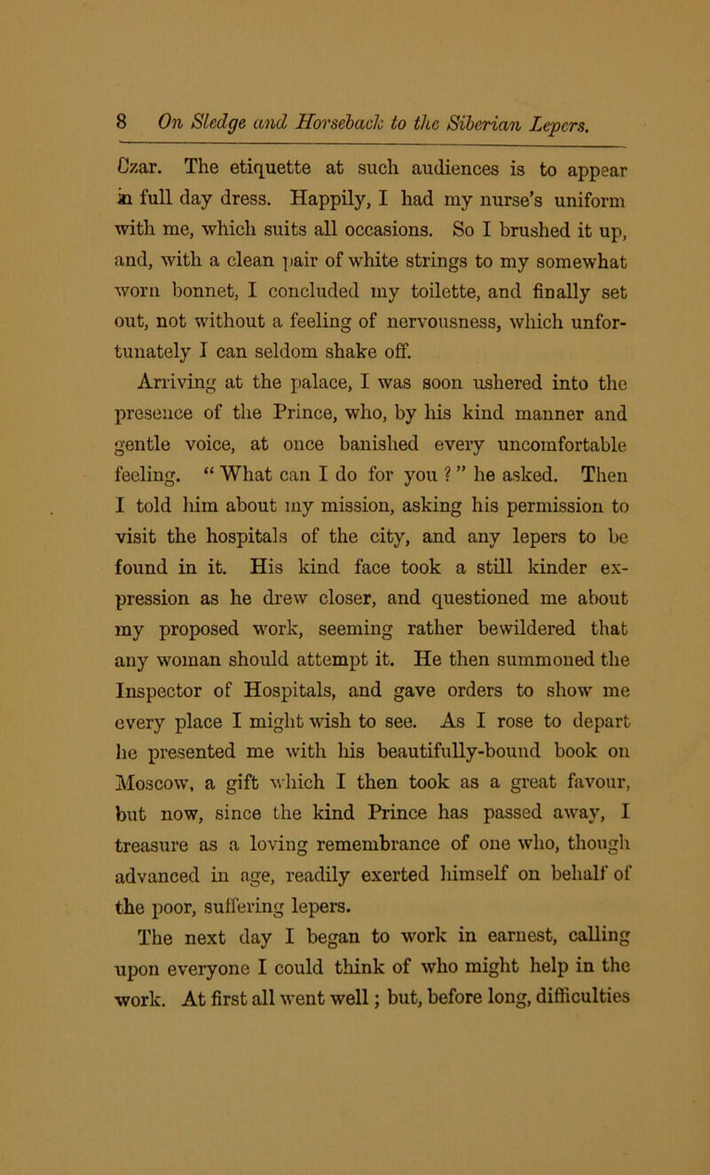 Czar. The etiquette at such audiences is to appear in full day dress. Happily, I had my nurse’s uniform with me, which suits all occasions. So I brushed it up, and, with a clean pair of white strings to my somewhat worn bonnet, I concluded my toilette, and finally set out, not without a feeling of nervousness, which unfor- tunately I can seldom shake off. Arriving at the palace, I was soon ushered into the presence of the Prince, who, by his kind manner and gentle voice, at once banished every uncomfortable feeling. “ What can I do for you ? ” he asked. Then I told him about my mission, asking his permission to visit the hospitals of the city, and any lepers to be found in it. His kind face took a still kinder ex- pression as he drew closer, and questioned me about my proposed work, seeming rather bewildered that any woman should attempt it. He then summoned the Inspector of Hospitals, and gave orders to show me every place I might wish to see. As I rose to depart he presented me with his beautifully-bound book on Moscow, a gift which I then took as a great favour, but now, since the kind Prince has passed away, I treasure as a loving remembrance of one who, though advanced in age, readily exerted himself on behalf of the poor, suffering lepers. The next day I began to work in earnest, calling upon everyone I could think of who might help in the work. At first all went well; but, before long, difficulties