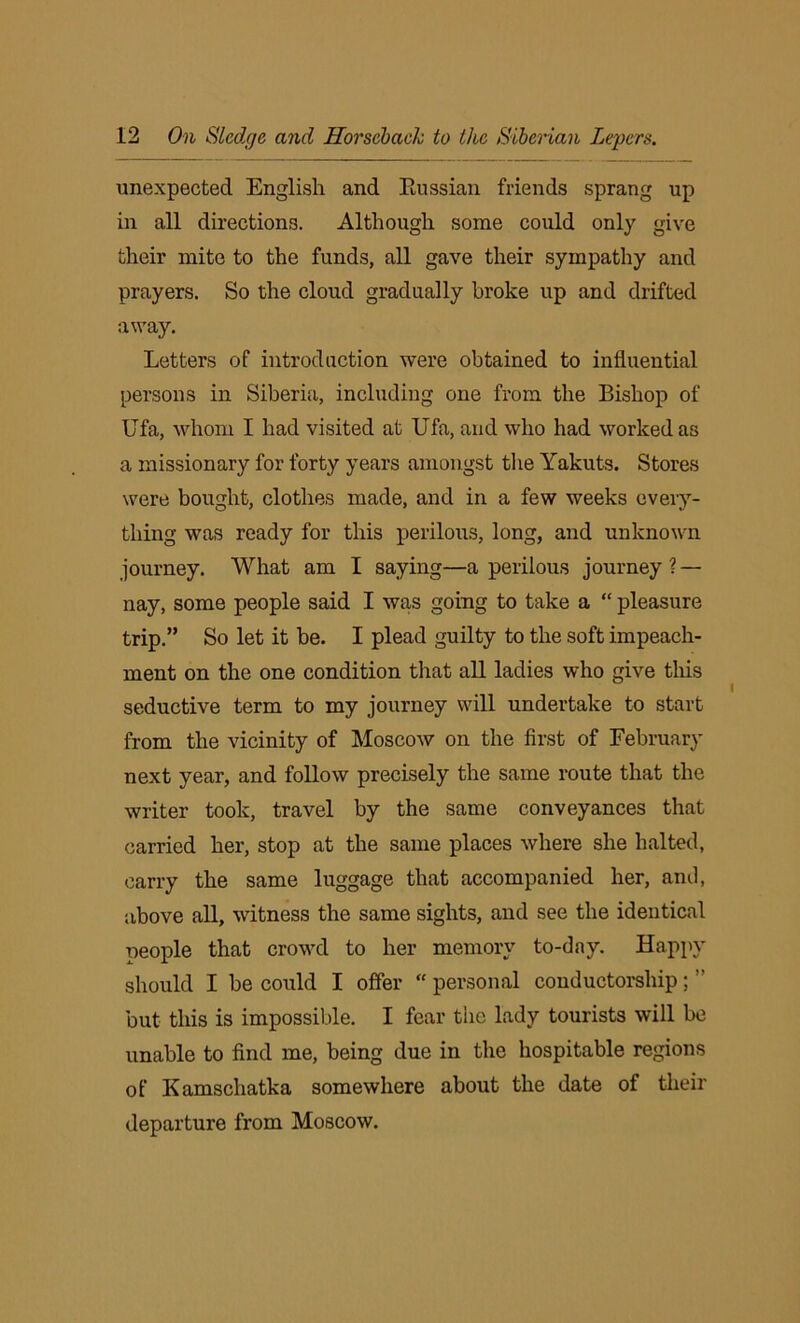unexpected English and Prussian friends sprang up in all directions. Although some could only give their mite to the funds, all gave their sympathy and prayers. So the cloud gradually broke up and drifted away. Letters of introduction were obtained to influential persons in Siberia, including one from the Bishop of Ufa, whom I had visited at Ufa, and who had worked as a missionary for forty years amongst the Yakuts. Stores were bought, clothes made, and in a few weeks every- thing was ready for this perilous, long, and unknown journey. What am I saying—a perilous journey ? — nay, some people said I was going to take a “ pleasure trip.” So let it he. I plead guilty to the soft impeach- ment on the one condition that all ladies who give this seductive term to my journey will undertake to start from the vicinity of Moscow on the first of February next year, and follow precisely the same route that the writer took, travel by the same conveyances that carried her, stop at the same places where she halted, carry the same luggage that accompanied her, and, above all, witness the same sights, and see the identical neople that crowd to her memory to-day. Happy should I be could I offer “ personal conductorship; ” but this is impossible. I fear tiic lady tourists will be unable to find me, being due in the hospitable regions of Kamschatka somewhere about the date of their departure from Moscow.