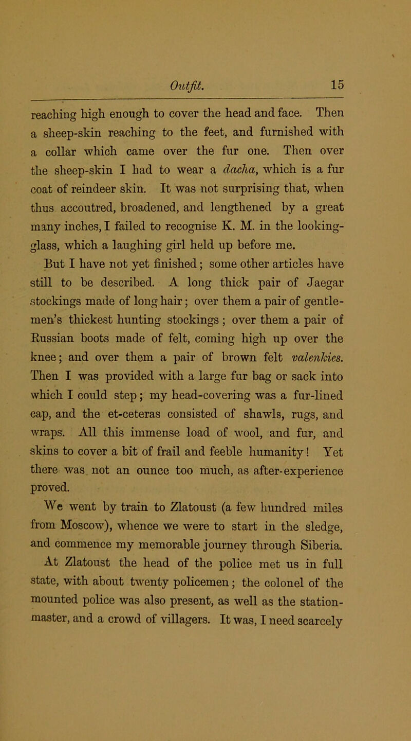 reaching high enough to cover the head and face. Then a sheep-skin reaching to the feet, and furnished with a collar which came over the fur one. Then over the sheep-skin I had to wear a dacha, which is a fur coat of reindeer skin. It was not surprising that, when thus accoutred, broadened, and lengthened by a great many inches, I failed to recognise K. M. in the looking- glass, which a laughing girl held up before me. But I have not yet finished; some other articles have still to be described. A long thick pair of Jaegar stockings made of long hair; over them a pair of gentle- men’s thickest hunting stockings ; over them a pair of Russian boots made of felt, coming high up over the knee; and over them a pair of brown felt valenlcics. Then I was provided with a large fur bag or sack into which I could step; my head-covering was a fur-lined cap, and the et-ceteras consisted of shawls, rugs, and wraps. All this immense load of wool, and fur, and skins to cover a bit of frail and feeble humanity! Yet there was not an ounce too much, as after-experience proved. We went by train to Zlatoust (a few hundred miles from Moscow), whence we were to start in the sledge, and commence my memorable journey through Siberia. At Zlatoust the head of the police met us in full state, with about twenty policemen; the colonel of the mounted police was also present, as well as the station- master, and a crowd of villagers. It was, I need scarcely