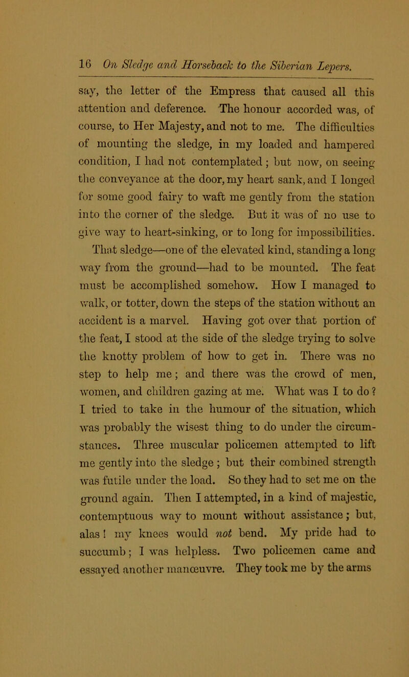 say, the letter of the Empress that caused all this attention and deference. The honour accorded was, of course, to Her Majesty, and not to me. The difficulties of mounting the sledge, in my loaded and hampered condition, I had not contemplated ; but now, on seeing the conveyance at the door, my heart sank, and I longed for some good fairy to waft me gently from the station into the corner of the sledge. But it was of no use to give way to heart-sinking, or to long for impossibilities. That sledge—one of the elevated kind, standing a long way from the ground—had to be mounted. The feat must be accomplished somehow. How I managed to walk, or totter, down the steps of the station without an accident is a marvel. Having got over that portion of the feat, I stood at the side of the sledge trying to solve the knotty problem of how to get in. There was no step to help me; and there was the crowd of men, women, and children gazing at me. What was I to do ? I tried to take in the humour of the situation, which was probably the wisest thing to do under the circum- stances. Three muscular policemen attempted to lift me gently into the sledge ; but their combined strength was futile under the load. So they had to set me on the ground again. Then I attempted, in a kind of majestic, contemptuous way to mount without assistance; but, alas ! my knees would not bend. My pride had to succumb; I was helpless. Two policemen came and essayed another manoeuvre. They took me by the arms
