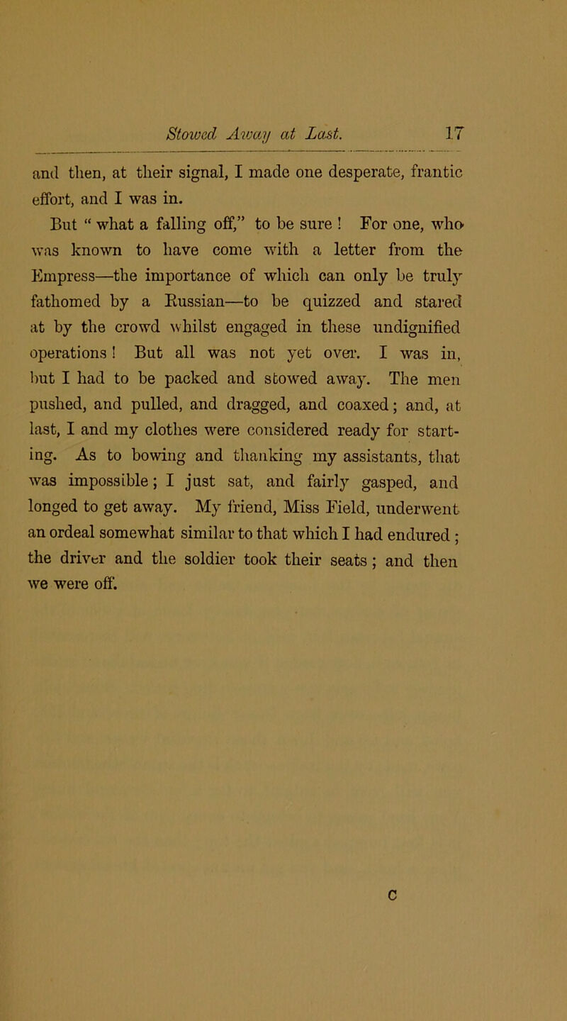 and then, at their signal, I made one desperate, frantic effort, and I was in. But “ what a falling off,” to be sure ! For one, who- was known to have come with a letter from the Empress—the importance of which can only be truly fathomed by a Russian—to be quizzed and stared at by the crowd whilst engaged in these undignified operations! But all was not yet over. I was in, but I had to be packed and stowed away. The men pushed, and pulled, and dragged, and coaxed; and, at last, I and my clothes were considered ready for start- ing. As to bowing and thanking my assistants, that was impossible; I just sat, and fairly gasped, and longed to get away. My friend, Miss Field, underwent an ordeal somewhat similar to that which I had endured ; the driver and the soldier took their seats; and then we were off1. C