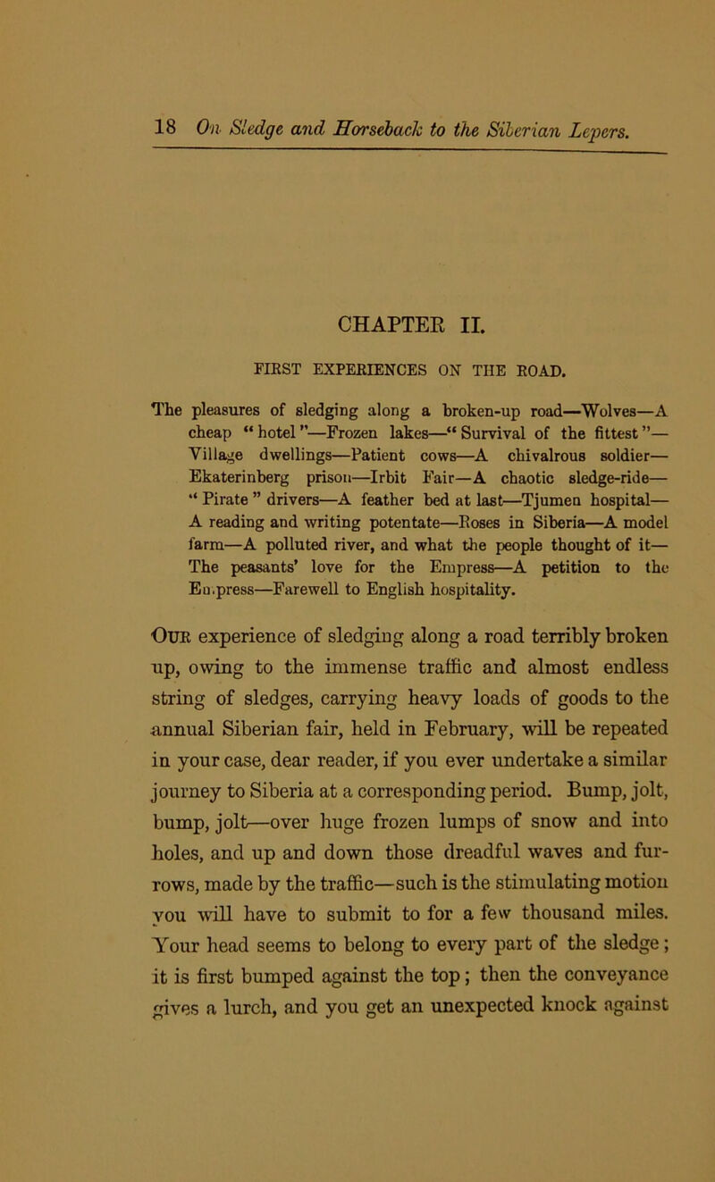 CHAPTEE II. FIRST EXPERIENCES ON THE ROAD. The pleasures of sledging along a broken-up road—Wolves—A cheap “ hotel ”—Frozen lakes—“ Survival of the fittest ”— Village dwellings—Patient cows—A chivalrous soldier— Ekaterinberg prison—Irbit Fair—A chaotic sledge-ride— “ Pirate ” drivers—A feather bed at last—Tjumen hospital— A reading and writing potentate—Roses in Siberia—A model farm—A polluted river, and what the people thought of it— The peasants’ love for the Empress—A petition to the Eu,press—Farewell to English hospitality. Our experience of sledging along a road terribly broken np, owing to the immense traffic and almost endless string of sledges, carrying heavy loads of goods to the annual Siberian fair, held in February, will be repeated in your case, dear reader, if you ever undertake a similar journey to Siberia at a corresponding period. Bump, jolt, bump, jolt—over huge frozen lumps of snow and into holes, and up and down those dreadful waves and fur- rows, made by the traffic—such is the stimulating motion vou will have to submit to for a few thousand miles. Your head seems to belong to every part of the sledge; it is first bumped against the top; then the conveyance gives a lurch, and you get an unexpected knock against