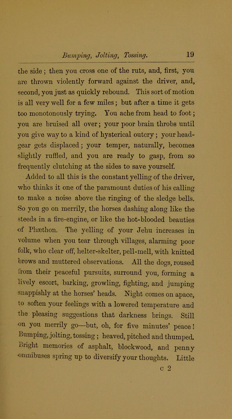 Bumping, Jolting, Tossing. the side ; then you cross one of the ruts, and, first, you are thrown violently forward against the driver, and, second, you just as quickly rebound. This sort of motion is all very well for a few miles; but after a time it gets too monotonously trying. You ache from head to foot; you are bruised all over; your poor brain throbs until you give way to a kind of hysterical outcry; your head- gear gets displaced; your temper, naturally, becomes slightly ruffled, and you are ready to gasp, from so frequently clutching at the sides to save yourself. Added to all this is the constant yelling of the driver, who thinks it one of the paramount duties of his calling to make a noise above the ringing of the sledge bells. So you go on merrily, the horses dashing along like the steeds in a fire-engine, or like the hot-blooded beauties of Phrethon. The yelling of your Jehu increases in volume when you tear through villages, alarming poor folk, who clear off, helter-skelter, pell-mell, with knitted brows and muttered observations. All the dogs, roused from their peaceful pursuits, surround you, forming a lively escort, barking, growling, fighting, and jumping snappishly at the horses’ heads. Night comes on apace, to soften your feelings with a lowered temperature and the pleasing suggestions that darkness brings. Still on you merrily go—but, oh, for five minutes’ peace! Bumping, jolting, tossing ; heaved, pitched and thumped. Bright memories of asphalt, blockwood, and penny •omnibuses spring up to diversify your thoughts. Little