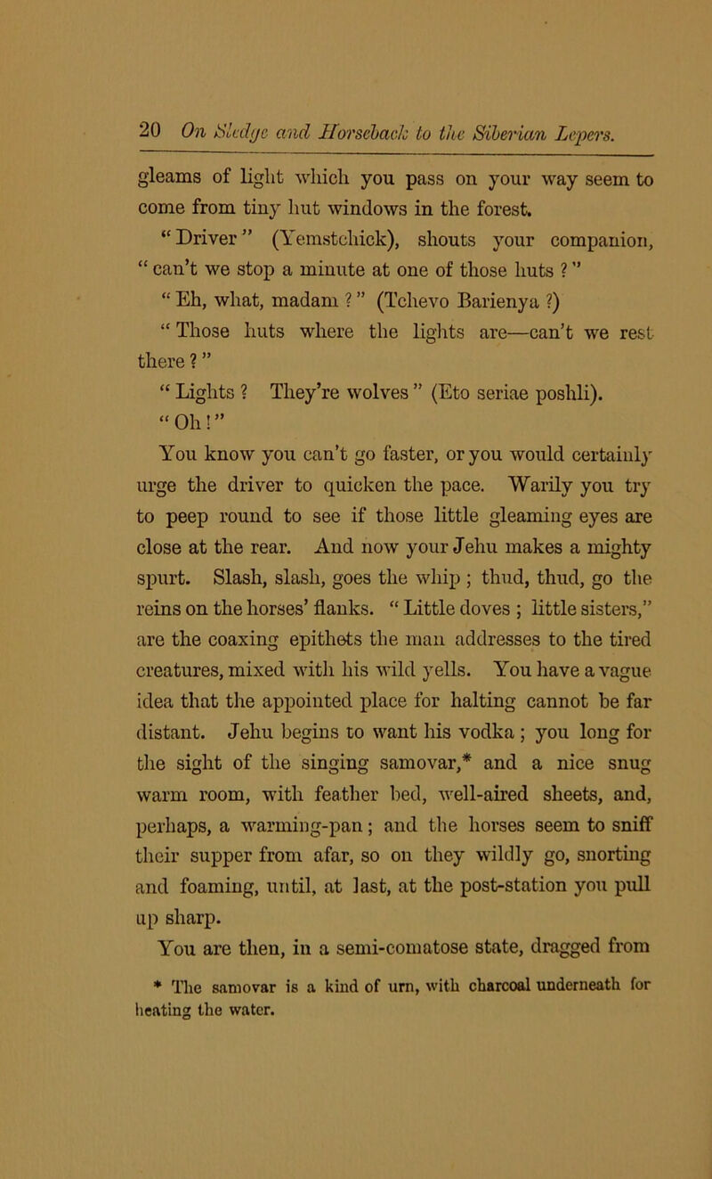 gleams of light which you pass on your way seem to come from tiny hut windows in the forest. “ Driver ” (Yemstchick), shouts your companion, “ can’t we stop a minute at one of those huts ? ” “ Eh, what, madam ? ” (Tclievo Barienya ?) “ Those huts where the lights are—can’t we rest there ? ” “ Lights ? They’re wolves ” (Eto seriae poshli). “Oh!” You know you can’t go faster, or you would certainly urge the driver to quicken the pace. Warily you try to peep round to see if those little gleaming eyes are close at the rear. And now your Jehu makes a mighty spurt. Slash, slash, goes the whip ; thud, thud, go the reins on the horses’ flanks. “ Little doves ; little sisters,” are the coaxing epithets the man addresses to the tired creatures, mixed with his wild yells. You have a vague idea that the appointed place for halting cannot be far distant. Jehu begins to want his vodka ; you long for the sight of the singing samovar,* and a nice snug warm room, with feather bed, well-aired sheets, and, perhaps, a warming-pan; and the horses seem to sniff their supper from afar, so on they wildly go, snorting and foaming, until, at last, at the post-station you pull up sharp. You are then, in a semi-comatose state, dragged from * The samovar is a kind of urn, with charcoal underneath for iieating the water.