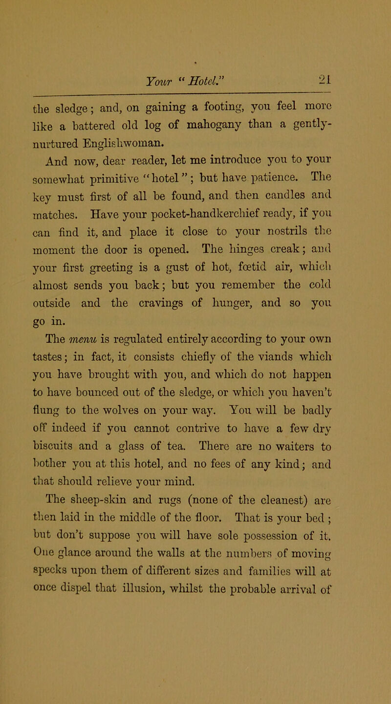 the sledge; and, on gaining a footing, von feel more like a battered old log of mahogany than a gently- nurtured Englishwoman. And now, dear reader, let me introduce you to your somewhat primitive “hotel”; but have patience. The key must first of all be found, and then candles and matches. Have your pocket-handkerchief ready, if you can find it, and place it close to your nostrils the moment the door is opened. The hinges creak; and your first greeting is a gust of hot, foetid air, which almost sends you back; but you remember the cold outside and the cravings of hunger, and so you go in. The menu is regulated entirely according to your own tastes; in fact, it consists chiefly of the viands which you have brought with you, and which do not happen to have bounced out of the sledge, or which you haven’t flung to the wolves on your way. You will be badly off indeed if you cannot contrive to have a few dry biscuits and a glass of tea. There are no waiters to bother you at this hotel, and no fees of any kind; and that should relieve your mind. The sheep-skin and rugs (none of the cleanest) are then laid in the middle of the floor. That is your bed ; but don’t suppose you will have sole possession of it. One glance around the walls at the numbers of moving specks upon them of different sizes and families will at once dispel that illusion, whilst the probable arrival of