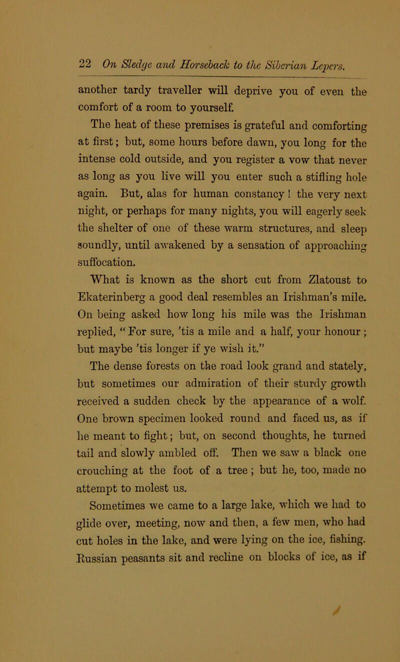 another tardy traveller will deprive you of even the comfort of a room to yourself. The heat of these premises is grateful and comforting at first; but, some hours before dawn, you long for the intense cold outside, and you register a vow that never as long as you live will you enter such a stifling hole again. But, alas for human constancy ! the very next night, or perhaps for many nights, you will eagerly seek the shelter of one of these warm structures, and sleep soundly, until awakened by a sensation of approaching suffocation. What is known as the short cut from Zlatoust to Ekaterinberg a good deal resembles an Irishman’s mile. On being asked how long his mile was the Irishman replied, “For sure, ’tis a mile and a half, your honour; but maybe ’tis longer if ye wish it.” The dense forests on the road look grand and stately, but sometimes our admiration of their sturdy growth received a sudden check by the appearance of a wolf. One brown specimen looked round and faced us, as if he meant to fight; but, on second thoughts, he turned tail and slowly ambled off. Then we saw a black one crouching at the foot of a tree; but he, too, made no attempt to molest us. Sometimes we came to a large lake, which we had to glide over, meeting, now and then, a few men, who had cut holes in the lake, and were lying on the ice, fishing. Russian peasants sit and recline on blocks of ice, as if