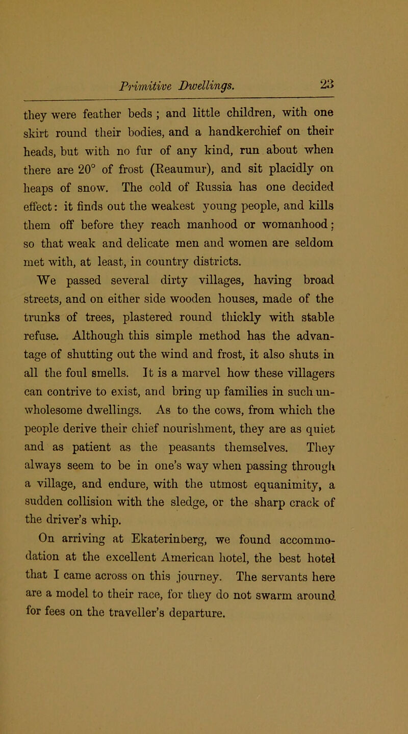 they were feather beds ; and little children, with one skirt round their bodies, and a handkerchief on their heads, but with no fur of any kind, run about when there are 20° of frost (Reaumur), and sit placidly on heaps of snow. The cold of Russia has one decided effect: it finds out the weakest young people, and kills them off before they reach manhood or womanhood; so that weak and delicate men and women are seldom met with, at least, in country districts. We passed several dirty villages, having broad streets, and on either side wooden houses, made of the trunks of trees, plastered round thickly with stable refuse. Although this simple method has the advan- tage of shutting out the wind and frost, it also shuts in all the foul smells. It is a marvel how these villagers can contrive to exist, and bring up families in such un- wholesome dwellings. As to the cows, from which the people derive their chief nourishment, they are as quiet and as patient as the peasants themselves. They always seem to be in one’s way when passing through a village, and endure, with the utmost equanimity, a sudden collision with the sledge, or the sharp crack of the driver’s whip. On arriving at Ekaterinberg, we found accommo- dation at the excellent American hotel, the best hotel that I came across on this journey. The servants here are a model to their race, for they do not swarm around for fees on the traveller’s departure.