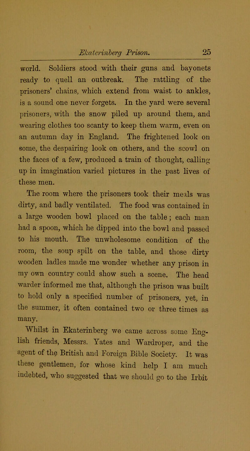 world. Soldiers stood with their guns and bayonets ready to quell an outbreak. The rattling of the prisoners’ chains, which extend from waist to ankles, is a sound one never forgets. In the yard were several prisoners, with the snow piled up around them, and wearing clothes too scanty to keep them warm, even on an autumn day in England. The frightened look on some, the despairing look on others, and the scowl on the faces of a few, produced a train of thought, calling up in imagination varied pictures in the past lives of these men. The room where the prisoners took their meals was dirty, and badly ventilated. The food was contained in a large wooden bowl placed on the table; each man had a spoon, which he dipped into the bowl and passed to his mouth. The unwholesome condition of the room, the soup spilt on the table, and those dirty wooden ladles made me wonder whether any prison in my own country could show such a scene. The head warder informed me that, although the prison was built to hold only a specified number of prisoners, yet, in the summer, it often contained two or three times as many. Whilst in Ekaterinberg we came across some En<*- lish friends, Messrs. Yates and Wardroper, and the agent of the British and Foreign Bible Society. It was these gentlemen, for whose kind help I am much indebted, who suggested that we should go to the Irbit