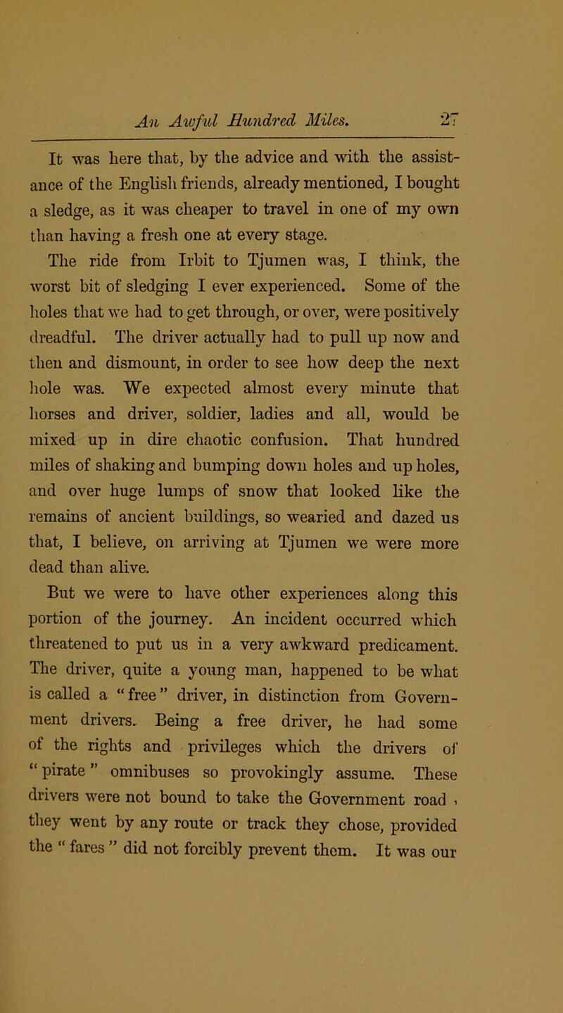 An Awful Hundred Miles. •>7 It was here that, by the advice and with the assist- ance of the English friends, already mentioned, I bought a sledge, as it was cheaper to travel in one of my own than having a fresh one at every stage. The ride from Irbit to Tjumen was, I think, the worst bit of sledging I ever experienced. Some of the holes that we had to get through, or over, were positively dreadful. The driver actually had to pull up now and then and dismount, in order to see how deep the next hole was. We expected almost every minute that horses and driver, soldier, ladies and all, would be mixed up in dire chaotic confusion. That hundred miles of shaking and bumping down holes and up holes, and over huge lumps of snow that looked like the remains of ancient buildings, so wearied and dazed us that, I believe, on arriving at Tjumen we were more dead than alive. But we were to have other experiences along this portion of the journey. An incident occurred which threatened to put us in a very awkward predicament. The driver, quite a young man, happened to be what is called a “ free ” driver, in distinction from Govern- ment drivers. Being a free driver, he had some of the rights and privileges which the drivers of “ pirate ” omnibuses so provokingly assume. These drivers were not bound to take the Government road , they went by any route or track they chose, provided the “ fares ” did not forcibly prevent them. It was our