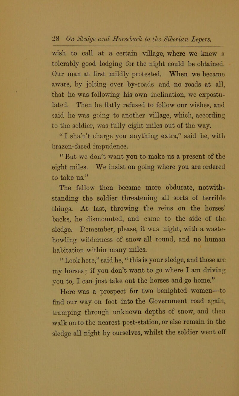 wish to call at a certain village, where we knew a tolerably good lodging for the night could be obtained. Our man at first mildly protested. When we became aware, by jolting over by-roads and no roads at all, that he was following his own inclination, we expostu- lated. Then he flatly refused to follow our wishes, and said he was going to another village, which, according to the soldier, was fully eight miles out of the way. “I shan’t charge you anything extra,” said he, with brazen-faced impudence. “ But we don’t want you to make us a present of the eight miles. We insist on going where you are ordered to take us.” The fellow then became more obdurate, notwith- standing the soldier threatening all sorts of terrible things. At last, throwing the reins on the horses’ backs, he dismounted, and came to the side of the sledge. Bemeinber, please, it was night, with a waste- howling wilderness of snow all round, and no human habitation within many miles. “ Look here,” said he, “ this is your sledge, and those are my horses; if you don’t want to go where I am driving you to, I can just take out the horses and go home.” Here was a prospect for two benighted women—to find our way on foot into the Government road again, tramping through unknown depths of snow, and then walk on to the nearest post-station, or else remain in the sledge all night by ourselves, whilst the soldier went off
