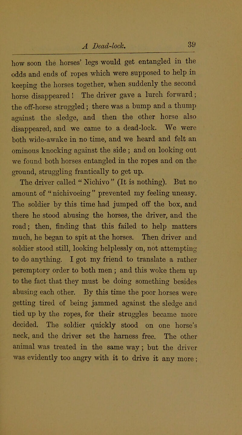how soon the horses’ legs would get entangled in the odds and ends of ropes which were supposed to help in keeping the horses together, when suddenly the second horse disappeared ! The driver gave a lurch forward; the off-horse struggled; there was a bump and a thump asainst the sledge, and then the other horse also disappeared, and we came to a dead-lock. We were both wide-awake in no time, and we heard and felt an ominous knocking against the side ; and on looking out we found both horses entangled in the ropes and on the ground, struggling frantically to get up. The driver called “ Nichivo ” (It is nothing). But no amount of “ nichivoeing ” prevented my feeling uneasy. The soldier by this time had jumped off the box, and there he stood abusing the horses, the driver, and the road; then, finding that this failed to help matters much, he began to spit at the horses. Then driver and soldier stood still, looking helplessly on, not attempting to do anything. I got my friend to translate a rather peremptory order to both men ; and this woke them up to the fact that they must be doing something besides abusing each other. By this time the poor horses were getting tired of being jammed against the sledge and tied up by the ropes, for their struggles became more decided. The soldier quickly stood on one horse’s neck, and the driver set the harness free. The other animal was treated in the same way; but the driver was evidently too angry with it to drive it any more;