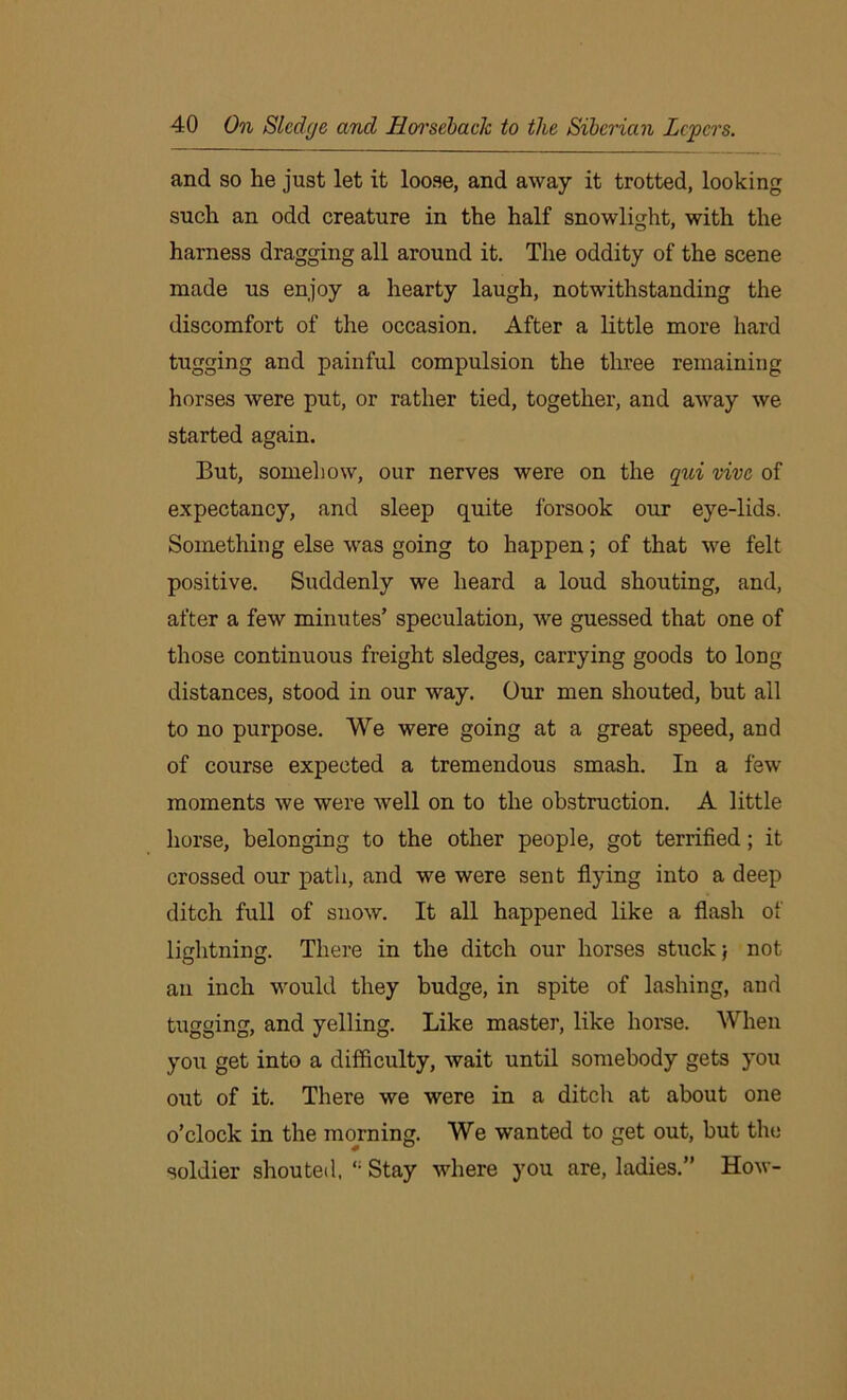 and so lie just let it loose, and away it trotted, looking such an odd creature in the half snowlight, with the harness dragging all around it. The oddity of the scene made us enjoy a hearty laugh, notwithstanding the discomfort of the occasion. After a little more hard tugging and painful compulsion the three remaining horses were put, or rather tied, together, and away we started again. But, somehow, our nerves were on the qui vivc of expectancy, and sleep quite forsook our eye-lids. Something else was going to happen; of that we felt positive. Suddenly we heard a loud shouting, and, after a few minutes’ speculation, we guessed that one of those continuous freight sledges, carrying goods to long- distances, stood in our way. Our men shouted, but all to no purpose. We were going at a great speed, and of course expected a tremendous smash. In a few moments we were well on to the obstruction. A little horse, belonging to the other people, got terrified; it crossed our path, and we were sent flying into a deep ditch full of snow. It all happened like a flash of lightning. There in the ditch our horses stuck j not an inch would they budge, in spite of lashing, and tugging, and yelling. Like master, like horse. When you get into a difficulty, wait until somebody gets you out of it. There we were in a ditch at about one o’clock in the morning. We wanted to get out, but the soldier shouted, Stay where you are, ladies.” How-