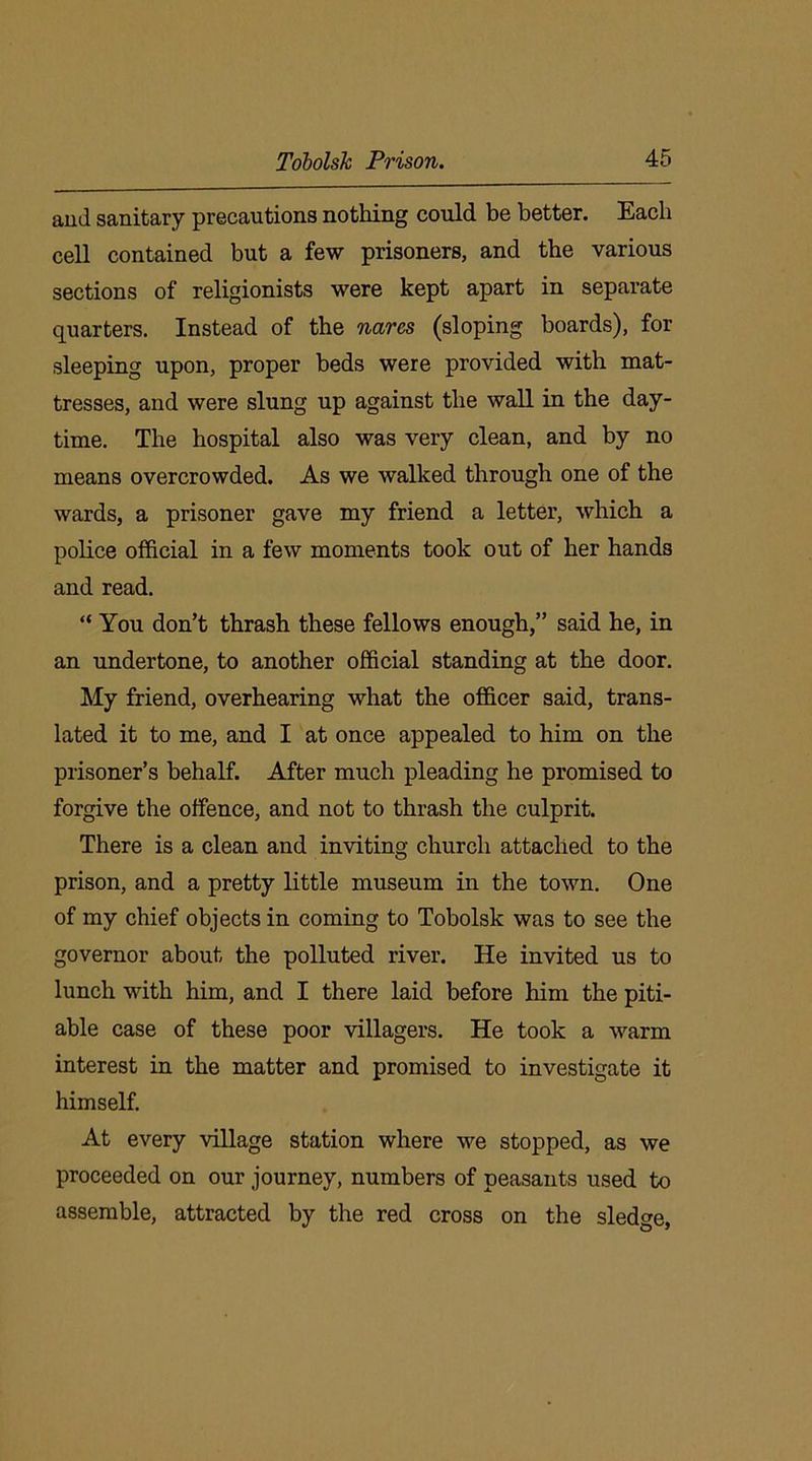 and sanitary precautions nothing could be better. Each cell contained but a few prisoners, and the various sections of religionists were kept apart in separate quarters. Instead of the nares (sloping boards), for sleeping upon, proper beds were provided with mat- tresses, and were slung up against the wall in the day- time. The hospital also was very clean, and by no means overcrowded. As we walked through one of the wards, a prisoner gave my friend a letter, which a police official in a few moments took out of her hands and read. “ You don’t thrash these fellows enough,” said he, in an undertone, to another official standing at the door. My friend, overhearing what the officer said, trans- lated it to me, and I at once appealed to him on the prisoner’s behalf. After much pleading he promised to forgive the offence, and not to thrash the culprit. There is a clean and inviting church attached to the prison, and a pretty little museum in the town. One of my chief objects in coming to Tobolsk was to see the governor about the polluted river. He invited us to lunch with him, and I there laid before him the piti- able case of these poor villagers. He took a warm interest in the matter and promised to investigate it himself. At every village station where we stopped, as we proceeded on our journey, numbers of peasants used to assemble, attracted by the red cross on the sledge.