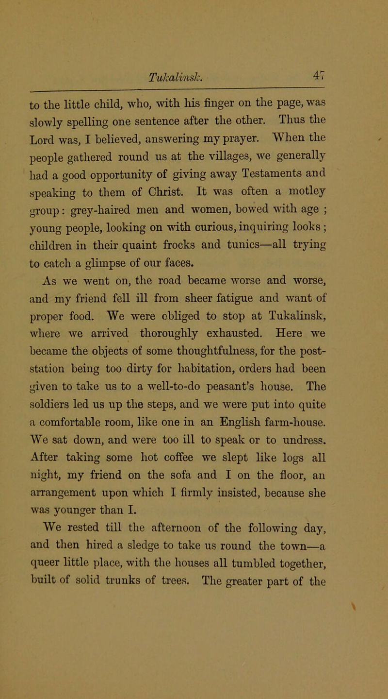 to the little child, who, with his finger on the page, was slowly spelling one sentence after the other. Thus the Lord was, I believed, answering my prayer. When the people gathered round us at the villages, we generally had a good opportunity of giving away Testaments and speaking to them of Christ. It was often a motley group: grey-haired men and women, bowed with age ; young people, looking on with curious, inquiring looks ; children in their quaint frocks and tunics—all trying to catch a glimpse of our faces. As we went on, the road became worse and worse, and my friend fell ill from sheer fatigue and want of proper food. We were obliged to stop at Tukalinsk, where we arrived thoroughly exhausted. Here we became the objects of some thoughtfulness, for the post- station being too dirty for habitation, orders had been given to take us to a well-to-do peasant’s house. The soldiers led us up the steps, and we were put into quite a comfortable room, like one in an English farm-house. We sat down, and were too ill to speak or to undress. After taking some hot coffee we slept like logs all night, my friend on the sofa and I on the floor, an arrangement upon which I firmly insisted, because she was younger than I. We rested till the afternoon of the following day, and then hired a sledge to take us round the town—a queer little place, with the houses all tumbled together, built of solid trunks of trees. The greater part of the
