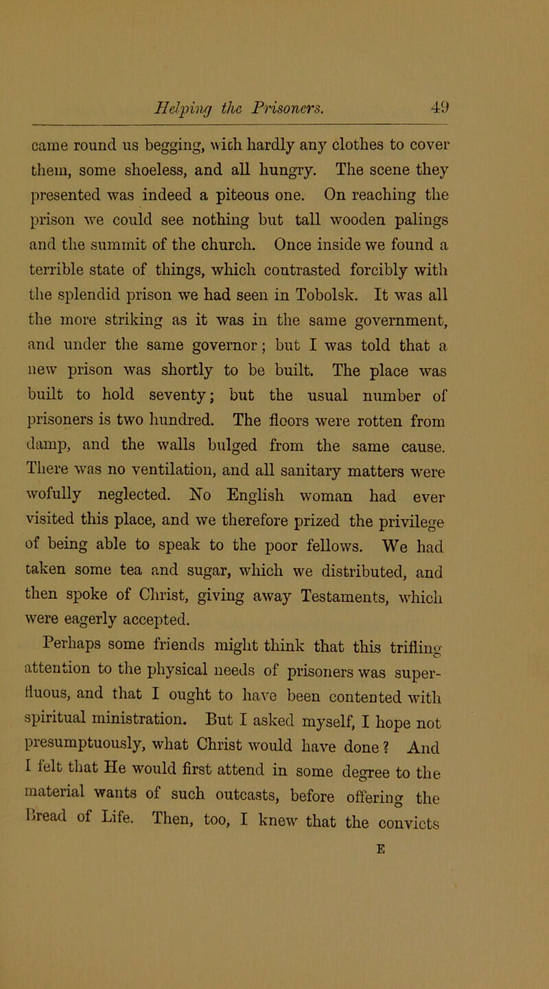came round us begging, with hardly any clothes to cover them, some shoeless, and all hungry. The scene they presented was indeed a piteous one. On reaching the prison we could see nothing but tall wooden palings and the summit of the church. Once inside we found a terrible state of things, which contrasted forcibly with the splendid prison we had seen in Tobolsk. It was all the more striking as it was in the same government, and under the same governor; but I was told that a new prison was shortly to be built. The place was built to hold seventy; but the usual number of prisoners is two hundred. The floors were rotten from damp, and the walls bulged from the same cause. There was no ventilation, and all sanitary matters were wofully neglected. No English woman had ever visited this place, and we therefore prized the privilege of being able to speak to the poor fellows. We had taken some tea and sugar, which we distributed, and then spoke of Christ, giving away Testaments, which were eagerly accepted. Perhaps some friends might think that this trifling- attention to the physical needs of prisoners was super- fluous, and that I ought to have been contented with spiritual ministration. But I asked myself, I hope not presumptuously, what Christ would have done ? And I felt that He would first attend in some degree to the material wants of such outcasts, before offering the Bread of Life. Then, too, I knew that the convicts E
