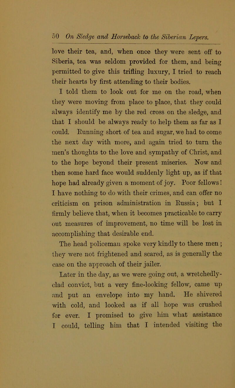 love their tea, and, when once they were sent off to Siberia, tea was seldom provided for them, and being permitted to give this trifling luxury, I tried to reach their hearts by first attending to their bodies. I told them to look out for me on the road, when they were moving from place to place, that they could always identify me by the red cross on the sledge, and that I should be always ready to help them as far as I could. Eunning short of tea and sugar, we had to come the next day with more, and again tried to turn the men’s thoughts to the love and sympathy of Christ, and to the hope beyond their present miseries. Now and then some hard face would suddenly light up, as if that hope had already given a moment of joy. Poor fellows! I have nothing to do with their crimes, and can offer no criticism on prison administration in Eussia; but I firmly believe that, when it becomes practicable to carry out measures of improvement, no time will be lost in accomplishing that desirable end. The head policeman spoke very kindly to these men ; they were not frightened and scared, as is generally the case on the approach of their jailer. Later in the day, as we were going out, a wretchedly- clad convict, but a very fine-looking fellow, came up and put an envelope into my hand. He shivered with cold, and looked as if all hope was crushed for ever. I promised to give him what assistance I could, telling him that I intended visiting the
