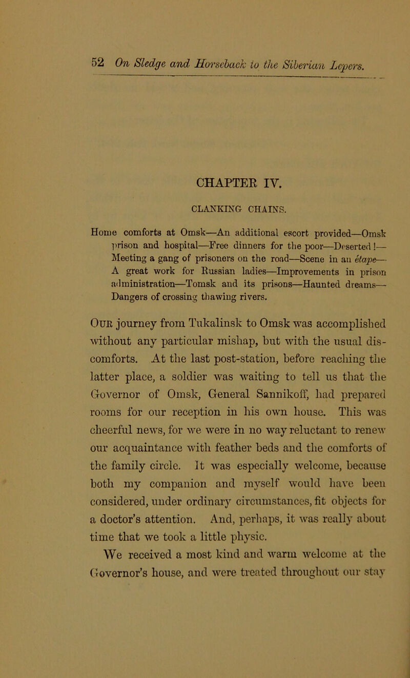 CHAPTER IV. CLANKING CHAINS. Home comforts at Omsk—An additional escort provided—Omsk prison and hospital—Free dinners for the poor—Deserted !— Meeting a gang of prisoners on the road—Scene in an etape— A great work for Russian ladies—Improvements in prison administration—Tomsk and its prisons—Haunted dreams— Dangers of crossing thawing rivers. Our journey from Tukalinsk to Omsk was accomplished without any particular mishap, but with the usual dis- comforts. At the last post-station, before reaching the latter place, a soldier was waiting to tell us that the Governor of Omsk, General Sannikoff, bad prepared rooms for our reception in his own house. This was cheerful news, for we were in no way reluctant to renew our acquaintance with feather beds and the comforts of the family circle. It was especially welcome, because both my companion and myself would have beeu considered, under ordinary circumstances, fit objects for a doctor’s attention. And, perhaps, it was really about time that we took a little physic. We received a most kind and warm welcome at the Governor’s house, and were treated throughout our stay