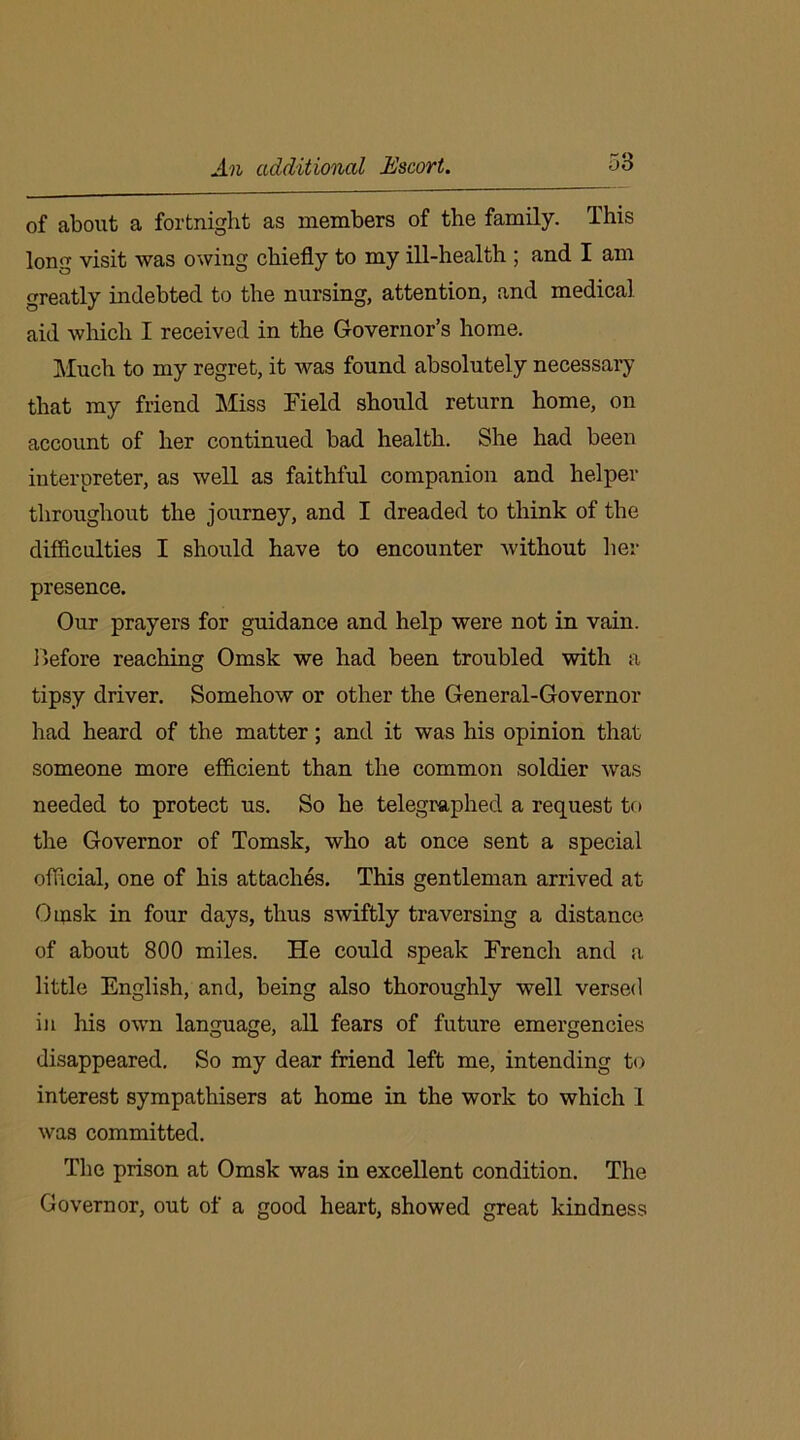 An additional Escort. of about a fortnight as members of the family. This long visit was owing chiefly to my ill-health ; and I am greatly indebted to the nursing, attention, and medical aid which I received in the Governor’s home. Much to my regret, it was found absolutely necessary that my friend Miss Field should return home, on account of her continued bad health. She had been interpreter, as well as faithful companion and helper throughout the journey, and I dreaded to think of the difficulties I should have to encounter without her presence. Our prayers for guidance and help were not in vain. Before reaching Omsk we had been troubled with a tipsy driver. Somehow or other the General-Governor had heard of the matter; and it was his opinion that someone more efficient than the common soldier was needed to protect us. So he telegraphed a request to the Governor of Tomsk, who at once sent a special official, one of his attaches. This gentleman arrived at Omsk in four days, thus swiftly traversing a distance of about 800 miles. He could speak French and a little English, and, being also thoroughly well versed in his own language, all fears of future emergencies disappeared. So my dear friend left me, intending to interest sympathisers at home in the work to which 1 was committed. The prison at Omsk was in excellent condition. The Governor, out of a good heart, showed great kindness