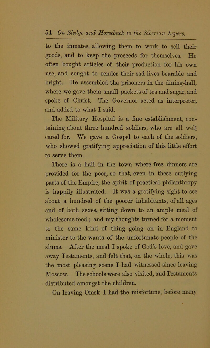 to the inmates, allowing them to work, to sell their goods, and to keep the proceeds for themselves. He often bought articles of their production for his own use, and sought to render their sad lives bearable and bright. He assembled the prisoners in the dining-hall, where we gave them small packets of tea and sugar, and spoke of Christ. The Governor acted as interpreter, and added to what I said. The Military Hospital is a fine establishment, con- taining about three hundred soldiers, who are all well cared for. We gave a Gospel to each of the soldiers, who showed gratifying appreciation of this little effort to serve them. There is a hall in the town where free dinners are provided for the poor, so that, even in these outlying parts of the Empire, the spirit of practical philanthropy is happily illustrated. It was a gratifying sight to see about a hundred of the poorer inhabitants, of all ages and of both sexes, sitting down to an ample meal of wholesome food ; and my thoughts turned for a moment to the same kind of thing going on in England to minister to the wants of the unfortunate people of the slums. After the meal I spoke of God’s love, and gave away Testaments, and felt that, on the whole, this was the most pleasing scene I had witnessed since leaving Moscow. The schools were also visited, and Testaments distributed amongst the children. On leaving Omsk I had the misfortune, before many