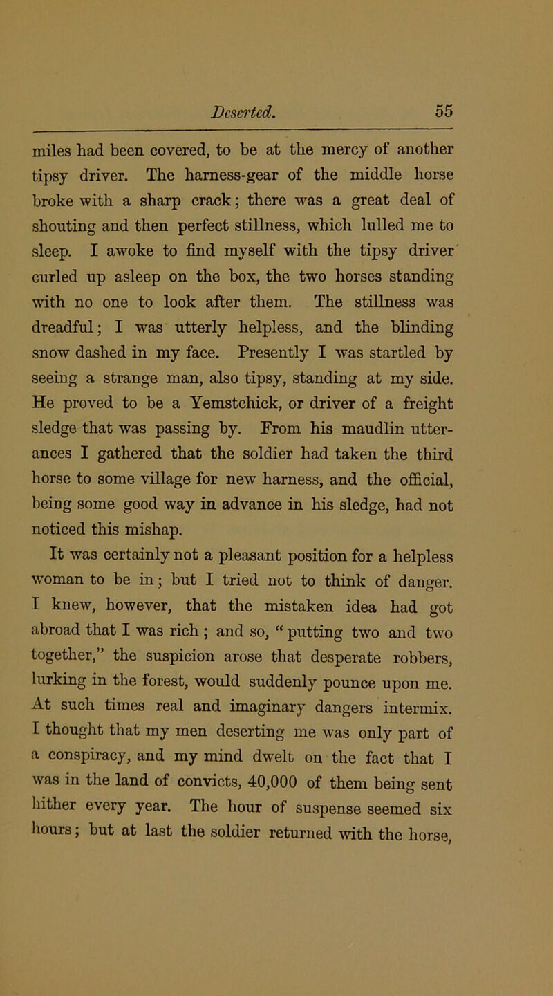 miles had been covered, to be at the mercy of another tipsy driver. The harness-gear of the middle horse broke with a sharp crack; there was a great deal of shouting and then perfect stillness, which lulled me to sleep. I awoke to find myself with the tipsy driver curled up asleep on the box, the two horses standing with no one to look after them. The stillness was dreadful; I was utterly helpless, and the blinding snow dashed in my face. Presently I was startled by seeing a strange man, also tipsy, standing at my side. He proved to be a Yemstchick, or driver of a freight sledge that was passing by. Prom his maudlin utter- ances I gathered that the soldier had taken the third horse to some village for new harness, and the official, being some good way in advance in his sledge, had not noticed this mishap. It was certainly not a pleasant position for a helpless woman to be in; but I tried not to think of danger. I knew, however, that the mistaken idea had got abroad that I was rich ; and so, “ putting two and two together,” the suspicion arose that desperate robbers, lurking in the forest, would suddenly pounce upon me. At such times real and imaginary dangers intermix. I thought that my men deserting me was only part of a conspiracy, and my mind dwelt on the fact that I was in the land of convicts, 40,000 of them being sent hither every year. The hour of suspense seemed six hours; but at last the soldier returned with the horse,