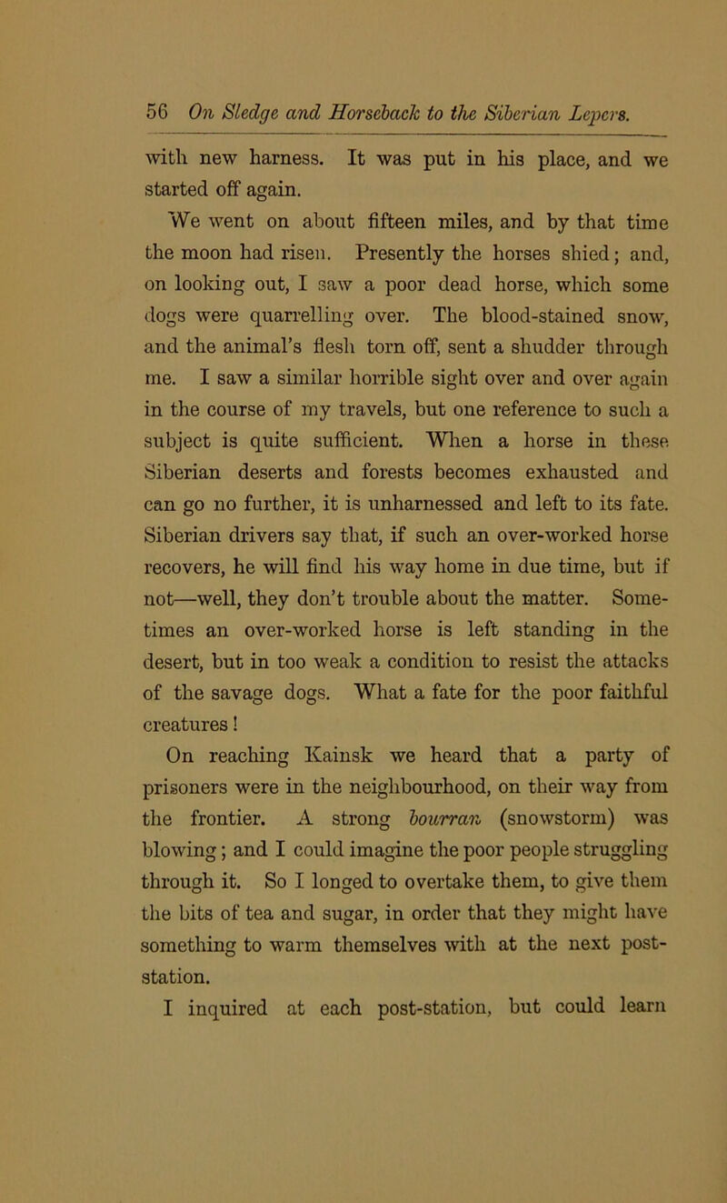 with new harness. It was put in his place, and we started off again. We went on about fifteen miles, and by that time the moon had risen. Presently the horses shied; and, on looking out, I saw a poor dead horse, which some dogs were quarrelling over. The blood-stained snow, and the animal’s flesh torn off, sent a shudder through me. I saw a similar horrible sight over and over again in the course of my travels, but one reference to such a subject is quite sufficient. When a horse in these Siberian deserts and forests becomes exhausted and can go no further, it is unharnessed and left to its fate. Siberian drivers say that, if such an over-worked horse recovers, he will find his way home in due time, but if not—well, they don’t trouble about the matter. Some- times an over-worked horse is left standing in the desert, but in too weak a condition to resist the attacks of the savage dogs. What a fate for the poor faithful creatures! On reaching Kainsk we heard that a party of prisoners were in the neighbourhood, on their way from the frontier. A strong bourran (snowstorm) was blowing; and I could imagine the poor people struggling through it. So I longed to overtake them, to give them the bits of tea and sugar, in order that they might have something to warm themselves with at the next post- station. I inquired at each post-station, but could learn