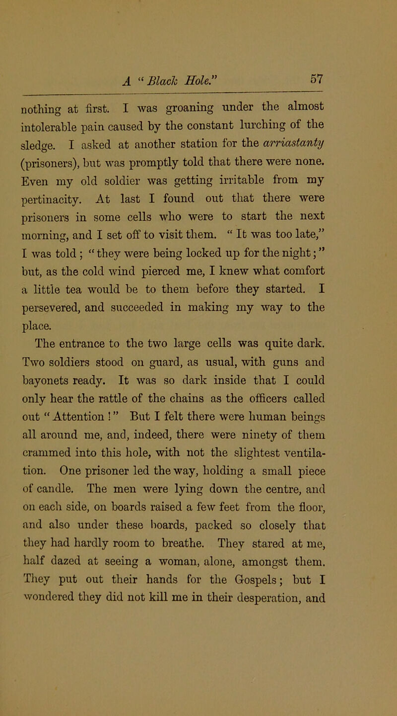 nothing at first. I was groaning under the almost intolerable pain caused by the constant lurching of the sledge. I asked at another station for the arriastanty (prisoners), but was promptly told that there were none. Even my old soldier was getting irritable from my pertinacity. At last I found out that there were prisoners in some cells who were to start the next morning, and I set off to visit them. “It was too late,” I was told ; “ they were being locked up for the night; ” but, as the cold wind pierced me, I knew what comfort a little tea would be to them before they started. I persevered, and succeeded in making my way to the place. The entrance to the two large cells was quite dark. Two soldiers stood on guard, as usual, with guns and bayonets ready. It was so dark inside that I could only hear the rattle of the chains as the officers called out “ Attention ! ” But I felt there were human beings all around me, and, indeed, there were ninety of them crammed into this hole, with not the slightest ventila- tion. One prisoner led the way, holding a small piece of candle. The men were lying down the centre, and on each side, on boards raised a few feet from the floor, and also under these boards, packed so closely that they had hardly room to breathe. They stared at me, half dazed at seeing a woman, alone, amongst them. They put out their hands for the Gospels; but I wondered they did not kill me in their desperation, and
