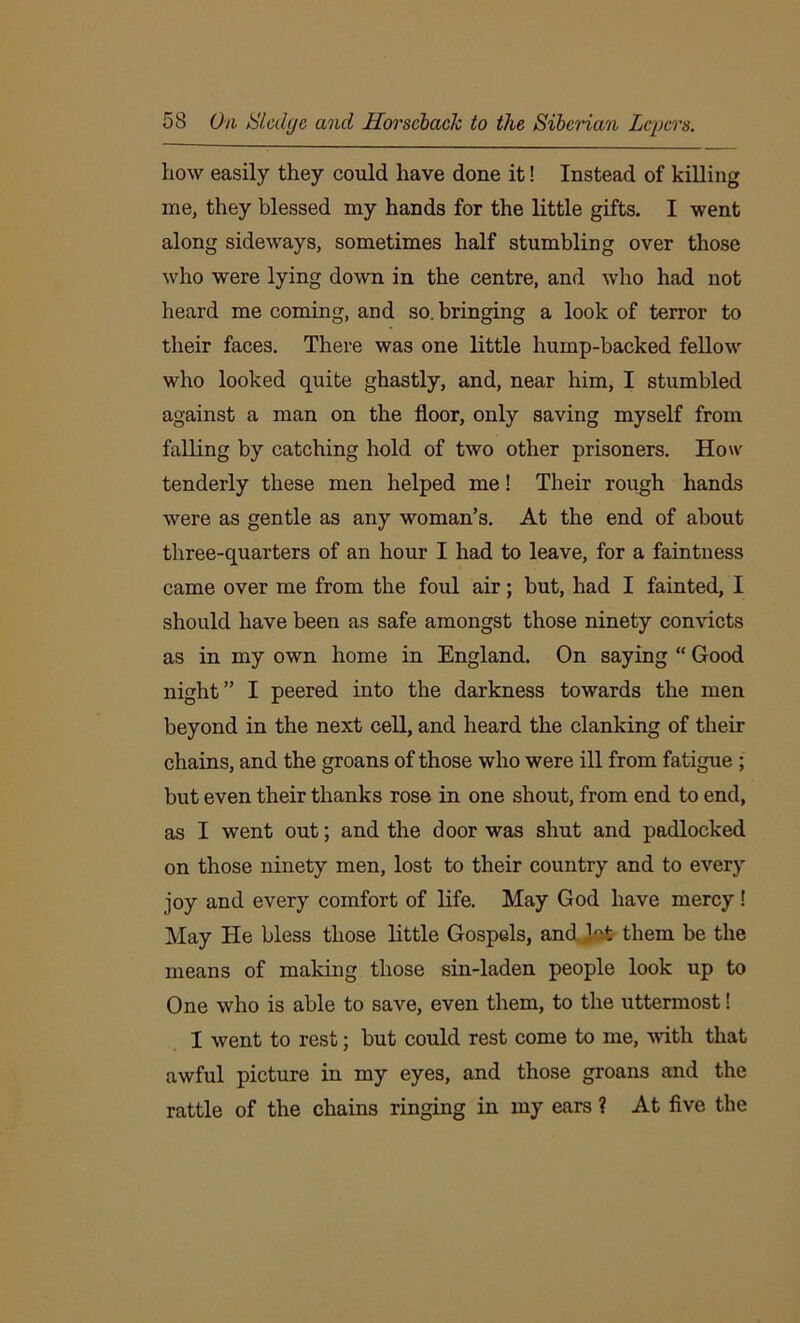 how easily they could have done it! Instead of killing me, they blessed my hands for the little gifts. I went along sideways, sometimes half stumbling over those who were lying down in the centre, and who had not heard me coming, and so. bringing a look of terror to their faces. There was one little hump-backed fellow who looked quite ghastly, and, near him, I stumbled against a man on the floor, only saving myself from falling by catching hold of two other prisoners. How tenderly these men helped me! Their rough hands were as gentle as any woman’s. At the end of about three-quarters of an hour I had to leave, for a faintness came over me from the foul air; but, had I fainted, I should have been as safe amongst those ninety convicts as in my own home in England. On saying “ Good night” I peered into the darkness towards the men beyond in the next cell, and heard the clanking of their chains, and the groans of those who were ill from fatigue ; but even their thanks rose in one shout, from end to end, as I went out; and the door was shut and padlocked on those ninety men, lost to their country and to every joy and every comfort of life. May God have mercy ! May He bless those little Gospels, and M them be the means of making those sin-laden people look up to One who is able to save, even them, to the uttermost! I went to rest; but could rest come to me, with that awful picture in my eyes, and those groans and the rattle of the chains ringing in my ears ? At five the