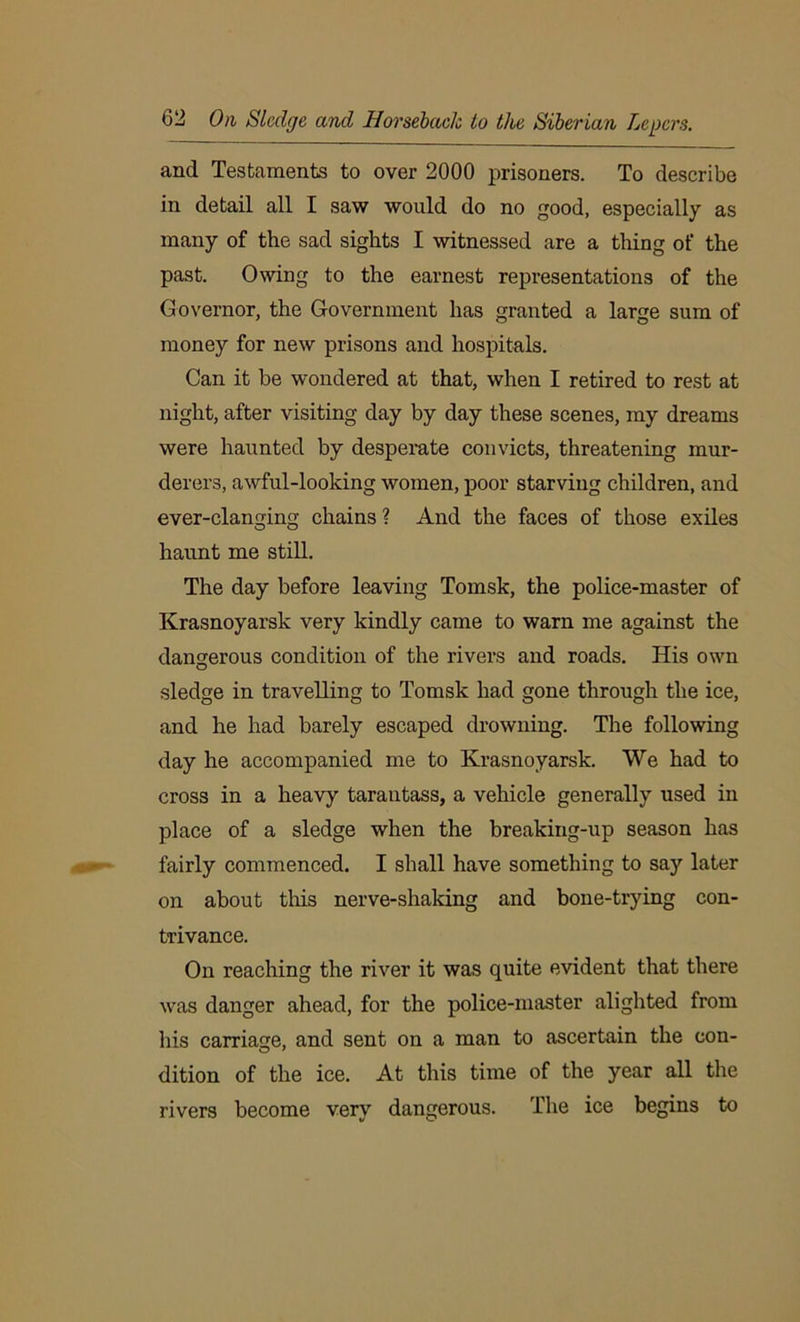 and Testaments to over 2000 prisoners. To describe in detail all I saw would do no good, especially as many of the sad sights I witnessed are a thing of the past. Owing to the earnest representations of the Governor, the Government has granted a large sum of money for new prisons and hospitals. Can it be wondered at that, when I retired to rest at night, after visiting day by day these scenes, my dreams were haunted by despeiate convicts, threatening mur- derers, awful-looking women, poor starving children, and ever-clanging chains? And the faces of those exiles haunt me still. The day before leaving Tomsk, the police-master of Krasnoyarsk very kindly came to warn me against the dangerous condition of the rivers and roads. His own O sledge in travelling to Tomsk had gone through the ice, and he had barely escaped drowning. The following day he accompanied me to Krasnoyarsk. We had to cross in a heavy tarautass, a vehicle generally used in place of a sledge when the breaking-up season has fairly commenced. I shall have something to say later on about this nerve-shaking and bone-trying con- trivance. On reaching the river it was quite evident that there was danger ahead, for the police-master alighted from liis carriage, and sent on a man to ascertain the con- dition of the ice. At this time of the year all the rivers become very dangerous. The ice begins to