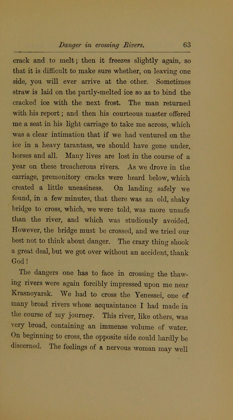 crack and to melt; then it freezes slightly again, so that it is difficult to make sure whether, on leaving one side, you will ever arrive at the other. Sometimes straw is laid on the partly-melted ice so as to bind the cracked ice with the next frost. The man returned with his report; and then his courteous master offered me a seat in his light carriage to take me across, which was a clear intimation that if we had ventured on the ice in a heavy tarantass, we should have gone under, horses and all. Many lives are lost in the course of a year on these treacherous rivers. As we drove in the carriage, premonitory cracks were heard below, which created a little uneasiness. On landing safely we found, in a few minutes, that there was an old, shaky bridge to cross, which, we were told, was more unsafe than the river, and which was studiously avoided. However, the bridge must be crossed, and we tried our best not to think about danger. The crazy thing shook a great deal, but we got over without an accident, thank God! The dangers one has to face in crossing the thaw- ing rivers were again forcibly impressed upon me near Krasnoyarsk. We had to cross the Yenessei, one of many broad rivers whose acquaintance I had made in the course of my journey. This river, like others, was ' ei7 broad, containing an immense volume of water. On beginning to cross, the opposite side could hardly be discerned. The feelings of a nervous woman may well