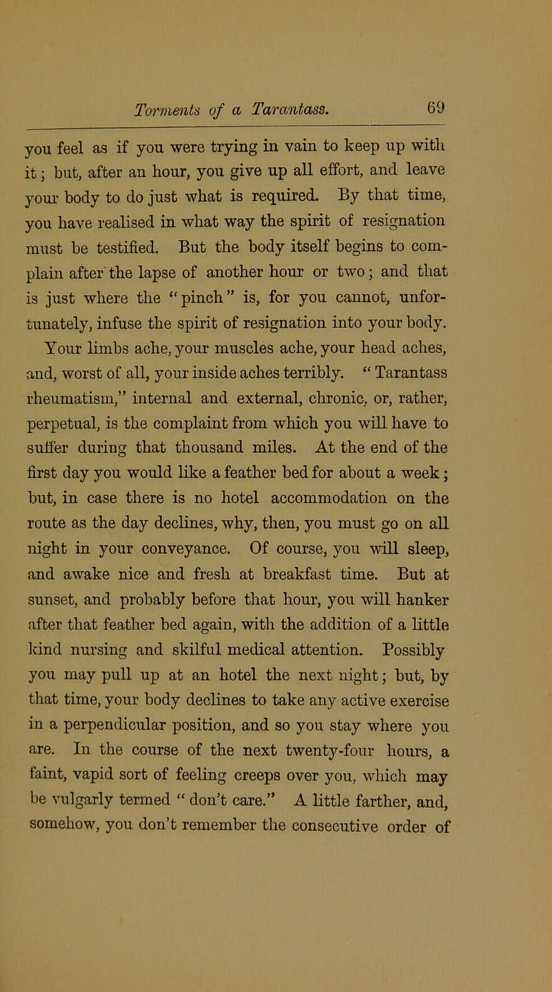 Torments of a Tarcmtass. you feel as if you were trying in vain to keep up with it; but, after an hour, you give up all effort, and leave your body to do just what is required. By that time, you have realised in what way the spirit of resignation must be testified. But the body itself begins to com- plain after the lapse of another hour or two; and that is just where the “pinch” is, for you cannot, unfor- tunately, infuse the spirit of resignation into your body. Your limbs ache, your muscles ache, your head aches, and, worst of all, your inside aches terribly. “ Tarantass rheumatism,” internal and external, chronic, or, rather, perpetual, is the complaint from which you will have to suffer during that thousand miles. At the end of the first day you would like a feather bed for about a week; but, in case there is no hotel accommodation on the route as the day declines, why, then, you must go on all night in your conveyance. Of course, you will sleep, and awake nice and fresh at breakfast time. But at sunset, and probably before that hour, you will hanker after that feather bed again, with the addition of a little kind nursing and skilful medical attention. Possibly you may pull up at an hotel the next night; but, by that time, your body declines to take any active exercise in a perpendicular position, and so you stay where you are. In the course of the next twenty-four hours, a faint, vapid sort of feeling creeps over you, which may be vulgarly termed “ don’t care.” A little farther, and, somehow, you don’t remember the consecutive order of
