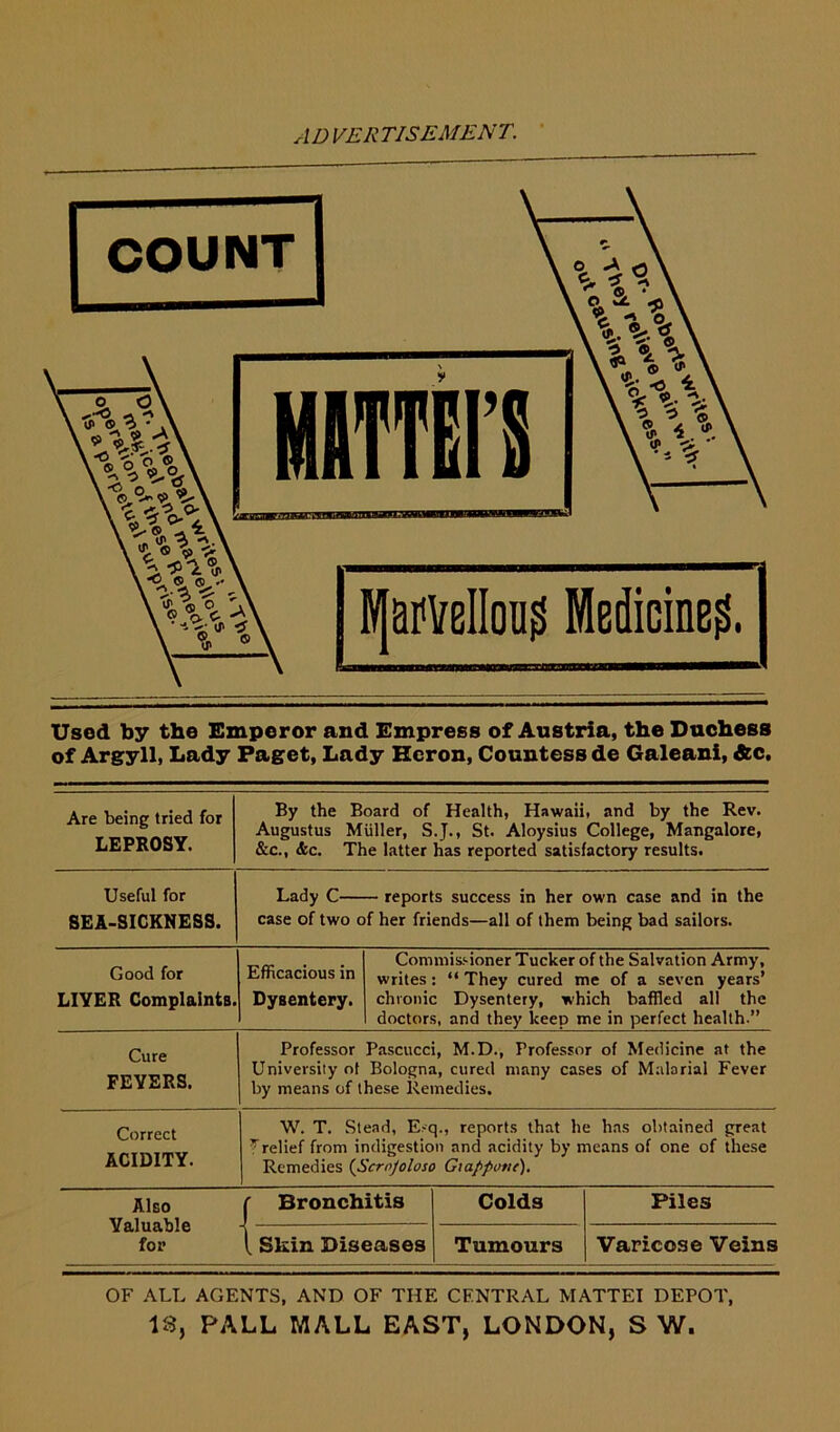 Usod by the Emperor and Empress of Austria, the Duchess of Argyll, Lady Paget, Lady Heron, Countess de Galeani, Ac. Are being tried for LEPROSY. By the Board of Health, Hawaii, and by the Rev. Augustus Muller, S.J., St. Aloysius College, Mangalore, &c., &c. The latter has reported satisfactory results. Useful for SEA-SICKNESS. Lady C reports success in her own case and in the case of two of her friends—all of them being bad sailors. Good for LIYER Complaints. Efficacious in Dysentery. Commissioner Tucker of the Salvation Army, writes: “ They cured me of a seven years’ chronic Dysentery, which baffled all the doctors, and they keep me in perfect health.” Cure FEVERS. Professor Pascucci, M.D., Professor of Medicine at the University of Bologna, cured many cases of Malarial Fever by means of these Remedies. Correct ACIDITY. W. T. Stead, E.-q., reports that he has obtained great ^relief from indigestion and acidity by means of one of these Remedies (Scrnjoloso Gtappotic), Also Valuable for ( Bronchitis Colds Piles 1 Skin Diseases Tumours Varicose Veins OF ALL AGENTS, AND OF THE CENTRAL MATTEI DEPOT, IS, PALL MALL EAST, LONDON, S W.