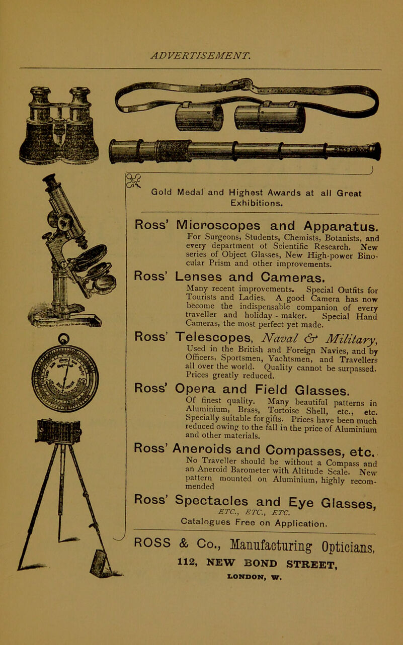 Gold Medal and Highest Awards at all Great Exhibitions. Ross’ Microscopes and Apparatus. For Surgeons, Students, Chemists, Botanists, and every department of Scientific Research. New series of Object Glasses, New High-power Bino- cular Prism and other improvements. Ross’ Lenses and Cameras. Many recent improvements. Special Outfits for Tourists and Ladies. A good Camera has now become the indispensable companion of every traveller and holiday - maker. Special Hand Cameras, the most perfect yet made. Ross’ Telescopes, Naval & Military, Used in the British and Foreign Navies, and by Officers, Sportsmen, Yachtsmen, and Travellers all over the world. Quality cannot be surpassed. Prices greatly reduced. Ross’ Opera and Field Glasses. Of finest quality. Many beautiful patterns in Aluminium, Brass, Tortoise Shell, etc., etc. Specially suitable for gifts. Prices have been much reduced owing to the fall in the price of Aluminium and other materials. Ross’ Aneroids and Compasses, etc. No Traveller should be without a Compass and an Aneroid Barometer with Altitude Scale. New pattern mounted on Aluminium, highly recom- mended Ross’ Spectacles and Eye Glasses ETC., ETC., ETC. 1 Catalogues Free on Application. ROSS & Co., Manufacturing Opticians, 112, NEW BOND STREET,
