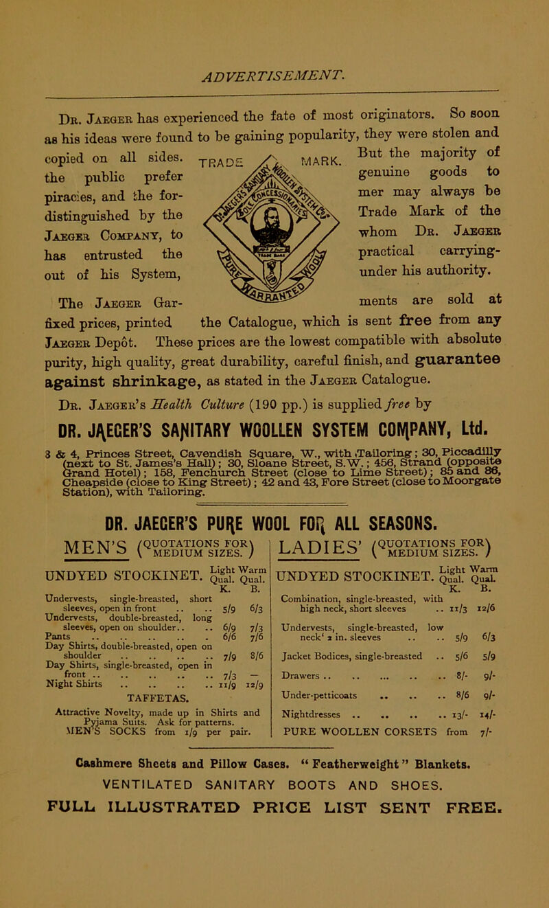 Dr. Jaeger has experienced the fate of most originators. So soon as his ideas were found to be gaining popularity, they were stolen and copied on all sides. -ypjAr)£ the public prefer piracies, and the for- distinguished by the Jaeger Company, to has entrusted the out of his System, The Jaeger Gar- MARK. But the majority of genuine goods to mer may always be Trade Mark of the whom Dr. Jaeger practical carrying- under his authority. ments are sold at fixed prices, printed the Catalogue, which is sent free from any Jaeger Depot. These prices are the lowest compatible with absolute purity, high quality, great durability, careful finish, and guarantee against shrinkage, as stated in the Jaeger Catalogue. Dr. Jaeger’s Health Culture (190 pp.) is supplied free by DR. JAEGER'S SANITARY WOOLLEN SYSTEM COMPANY, Ltd. 3 & 4. Princes Street, Cavendish Square, W., with .Tailoring; 30, Piccadilly (next to St. James’s Hall); 30, Sloane Street, S.W.; 456, Strand (opposite Grand Hotel); 158, Fenchurch Street (close to Lime Street); 85 and 86, Cheapside (close to King Street); 42 and 43, Fore Street (close to Moorgate Station), with Tailoring. DR. JAEGER’S PURE WOOL FOR ALL SEASONS. MEN’S («S8^TvTs!zl°sR) UNDYED STOCKINET. Sq™ K. B. Undervests, single-breasted, short sleeves, open in front .. .. 5/9 6/3 Undervests, double-breasted, long sleeves, open on shoulder.. .. 6/9 7/3 Pants .. . 6/6 7/6 Day Shirts, double-breasted, open on shoulder .. .. .. .. 7/9 8/6 Day Shirts, single-breasted, open in front .. .. 7/3 — Night Shirts 11/9 12/9 TAFFETAS. Attractive Novelty, made up in Shirts and Pyjama Suits. Ask for patterns. MEN’S SOCKS from 1/9 per pair. T A Dip's’ /QUOTATIONS FOR\ ^ MEDIUM SIZES. / UNDYED STOCKINET. K q£l K. B. Combination, single-breasted, with high neck, short sleeves .. 11/3 12/6 Undervests, single-breasted, low neck1 2 in. sleeves .. .. 5/9 6/3 Jacket Bodices, single-breasted .. 5/6 5/9 Drawers 8/- 9/- Under-petticoats .. .. .. 8/6 9/- Nightdresses 13/- IM- PURE WOOLLEN CORSETS from 7/- Cashmere Sheets and Pillow Cases. “ Featherweight ” Blankets. VENTILATED SANITARY BOOTS AND SHOES. FULL ILLUSTRATED PRICE LIST SENT FREE