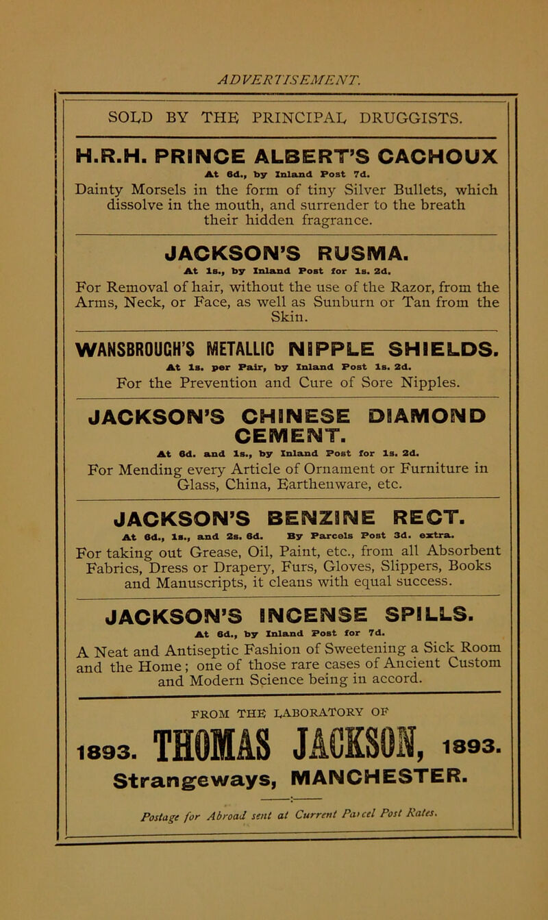 ADVER USE ATE NT. SOLD BY THE PRINCIPAL DRUGGISTS. H.R.H. PRINCE ALBERT’S CACHOUX At 8d., by Inland Post 7d. Dainty Morsels in the form of tiny Silver Bullets, which dissolve in the mouth, and surrender to the breath their hidden fragrance. JACKSON’S RUSMA. At Is., by Inland Post lor Is. Zd, For Removal of hair, without the use of the Razor, from the Arms, Neck, or Face, as well as Sunburn or Tan from the Skin. WANSBROUCH’S METALLIC NIPPLE SHIELDS. At Is. per Pair, by Inland Post Is. 2d. For the Prevention and Cure of Sore Nipples. JACKSON’S CHINESE DIAMOND CEMENT. At 6d. and Is., by Inland Post for Is. 2d. For Mending every Article of Ornament or Furniture in Glass, China, Earthenware, etc. JACKSON’S BENZINE RECT. At Bd., Is., and 2s. 6d. By Parcels Post 3d. extra. For taking out Grease, Oil, Paint, etc., from all Absorbent Fabrics, Dress or Drapery, Furs, Gloves, Slippers, Books and Manuscripts, it cleans with equal success. JACKSON’S INCENSE SPILLS. At 6d., by Inland Post for 7d. A Neat and Antiseptic Fashion of Sweetening a Sick-Room and the Home ; one of those rare cases of Ancient Custom and Modern Science being in accord. FROM THE LABORATORY OF 1893. THOMAS JACKSON, >393. Strangeways, MANCHESTER. Postage for Abroad sent at Current Patcel Post Rates.