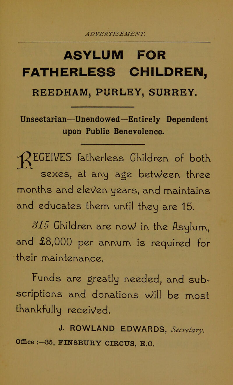 ASYLUM FOR FATHERLESS CHILDREN, REEDHAM, PURLEY, SURREY. Unsectarian—Unendowed—Entirely Dependent upon Public Benevolence. Receives fatherless Children of both sexes, at any age between three months and eleven years, and maintains and educates them until they are 15. 315 Children are noW in the Asylum, and £8,000 per annum is required for their maintenance. Funds are greatly needed, and sub- scriptions and donations Will be most thankfully received. J. ROWLAND EDWARDS, Secretary. Office 35, FINSBURY CIRCUS, E.C.