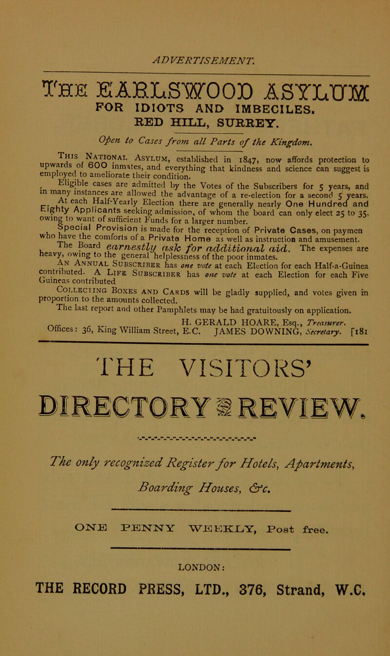 The LARLSWOOD ASYLUM FOR IDIOTS AND IMBECILES. RED HILL, SURREY. Open to Cases from all Parts of the Kingdom. i Rnn™AI' Asylum, established in 1847, now affords protection to upwarcs of bOO inmates, and everything that kindness and science can suggest is employed to ameliorate their condition. . Eligible cases are admitted by the Votes of the Subscribers for 5 years, and in many instances are allowed the advantage of a re-election for a second 5 years. C*Ch ,I?alf'Yearly Election there are generally nearly One Hundred and -ignty Applicants seeking admission, of whom the board can only elect 25 to 35, owing to want of sufficient Funds for a larger number. Special Provision is made for the reception of Private Cases, on paymen who£tVeo j0rn^0r*s a Private Home as well as instruction and amusement. the Board earnestly ash for additional aid. The expenses are heavy, owing to the general helplessness of the poor inmates. An Annual Subscriber has one vote at each Election for each Half-a-Guinea conti lbuted- A Life Subscriber has one vote at each Election for each Five Guineas contributed Collkc ! ing Boxes and Cards will be gladly supplied, and votes given in proportion to the amounts collected. The last report and other Pamphlets may be had gratuitously on application. __ H. GERALD HOARE, Esq., Treasurer. Offices: 36, King William Street, E.C. JAMES DOWNING, Secretary. fi8l THE VISITORS’ 6 The only recognized Register for Hotels, Apartments, Boarding Houses, &c. OISTJK PENNY WJStOKLY, Post free. LONDON: