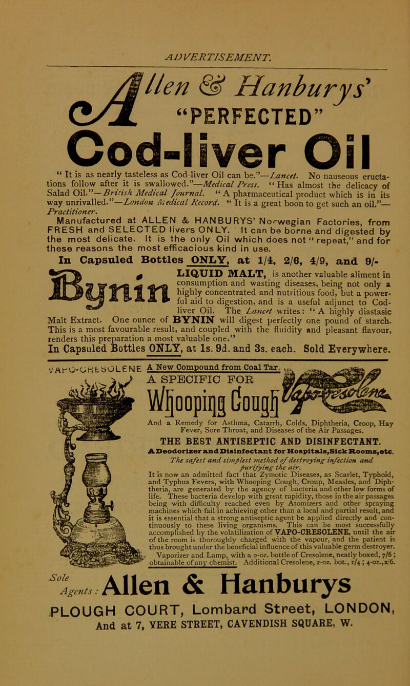 ver Oil Oil can be.”—Lancet. No nauseous eructa- tions follow after it is swallowed.”—Medical Press. “ Has almost the delicacy of Salad Oil.”—British Medical Journal. “A pharmaceutical product which is in its way unrivalled.”—London Medical Record. “ It is a great boon to get such an oil.”— Practitioner. Manufactured at ALLEN & HANBURYS’ Norwegian Factories, from FRESH and SELECTED livers ONLY. It can be borne and digested by the most delicate. It is the only Oil which does not “ repeat,” and for these reasons the most efficacious kind in use. Cod- It is as nearly tasteless as Cod liver In Capsuled Bottles ONLY, at 1/4, 2/6, 4/9, and 9/- 0 LIQUID MALT, is another valuable aliment in consumption and wasting diseases, being not only a T| highly concentrated and nutritious food, but a power- ful aj(] t0 digestion, and is a useful adjunct to Cod- liver Oil. The Lancet writes: “ A highly diastasic Malt Extract. One ounce of BYNIN will digest perfectly one pound of starch. This is a most favourable result, and coupled with the fluidity and pleasant flavour, renders this preparation a most valuable one.” In Capsuled Bottles ONLY, at Is. 9d. and 3s. each. Sold Everywhere. tfArO-OKfcSOLENE A New Compound from Coal Tax. A SPECIFIC FOR Wfjoopiqg dougf} And a Remedy for Asthma, Catarrh, Colds, Diphtheria, Croop, Hay Fever, Sore Throat, and Diseases of the Air Passages. THE BEST ANTISEPTIC AND DISINFECTANT. A Deodorizer and Disinfectant for Hospitals,Sick Rooms,etc. The safest and simplest method of destroying infection and purifying the air. It is now an admitted fact that Zymotic Diseases, as Scarlet, Typhoid, and Typhus Fevers, with Whooping Cough, Croup, Measles, and Diph- theria, arc generated by the agency of bacteria and other low forms of life. These bacteria develop with great rapidity, those in the air passages being with difficulty reached even by Atomizers and other spraying machines which fail in achieving other than a local and partial result, and it is essential that a strong antiseptic agent be applied directly and con- tinuously to these living organisms. This can be most successfully accomplished by the volatilization of VAPO-CRESOLENE, until the air of the room is thoroughly charged with the vapour, and the patient is thus brought under the beneficial influence of this valuable germ destroyer. Vaporizer and Lamp, with a 2-oz. bottle of Crcsolene, neatly boxed, 7/6 ; obtainablcjrfa^ Additional Cresolene, z-oz. hot., 1/4; 4-oz.,a/6. Allen & Hanburys PLOUGH COURT, Lombard Street, LONDON, And at 7, YERE STREET, CAVENDISH SQUARE, W.
