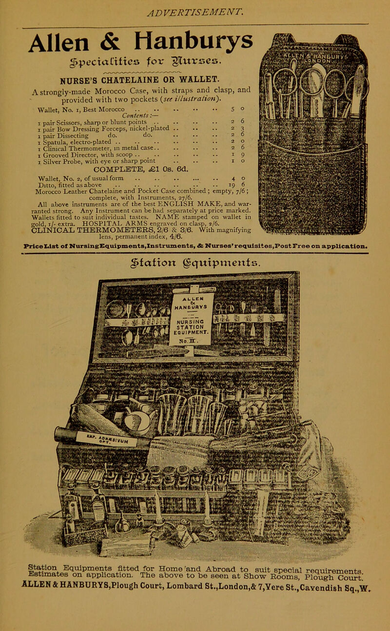 Allen & Hanburys Specialities for purses. NURSE’S CHATELAINE OR WALLET. A strongly-made Morocco Case, with straps and clasp, provided with two pockets {see illustration). Wallet, No. i, Best Morocco Contents:— i pair Scissors, sharp or blunt points .. i pair Bow Dressing Forceps, nickel-plated .. i pair Dissecting do. do. i Spatula, electro-plated .. i Clinical Thermometer, in metal case.. i Grooved Director, with scoop .. i Silver Probe, with eye or sharp point COMPLETE, £1 Os. 6d. 5 2 2 2 2 2 I I and o 6 3 6 o 6 9 o Wallet, No. 2, of usual form 40 Ditto, fitted as above .. .. .. .. .. .. 19 6 Morocco Leather Chatelaine and Pocket Case combined ; empty, 7/6 ; complete, with Instruments, 27/6. All above instruments are of the best ENGLISH MAKE, and war- ranted strong. Any Instrument can be had separately at price marked. Wallets fitted to suit individual tastes. NAME stamped on wallet in gold, 1 /- extra. HOSPITAL ARMS engraved on clasp, 2/6. CLINICAL THERMOMETERS, 2/6 & 3/6. With magnifying lens, permanent index, 4/6. Price IJst of NursingEquipments, Instruments, & Nurses’requisites,Post Free on application. Elation Equipments. Station Equipments fitted for Home rand Abroad to suit special requirements Estimates on application. The above to be seen at Show Rooms, Plough Court! ALLEN & HANBURYS,Plough Court, Lombard St.,London,& 7,Yere St.,Cavendish Sq.,W.
